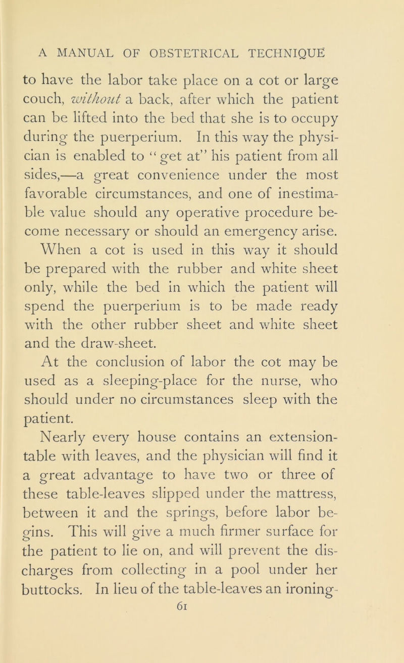 to have the labor take place on a cot or large couch, without a back, after which the patient can be lifted into the bed that she is to occupy during the puerperium. In this way the physi- cian is enabled to “get at” his patient from all sides,—a great convenience under the most favorable circumstances, and one of inestima- ble value should any operative procedure be- come necessary or should an emergency arise. When a cot is used in this way it should be prepared with the rubber and white sheet only, while the bed in which the patient will spend the puerperium is to be made ready with the other rubber sheet and white sheet and the draw-sheet. At the conclusion of labor the cot may be used as a sleeping-place for the nurse, who should under no circumstances sleep with the patient. Nearly every house contains an extension- table with leaves, and the physician will find it a great advantage to have two or three of these table-leaves slipped under the mattress, between it and the springs, before labor be- gins. This will eive a much firmer surface for the patient to lie on, and will prevent the dis- charges from collecting in a pool under her buttocks. In lieu of the table-leaves an ironing-