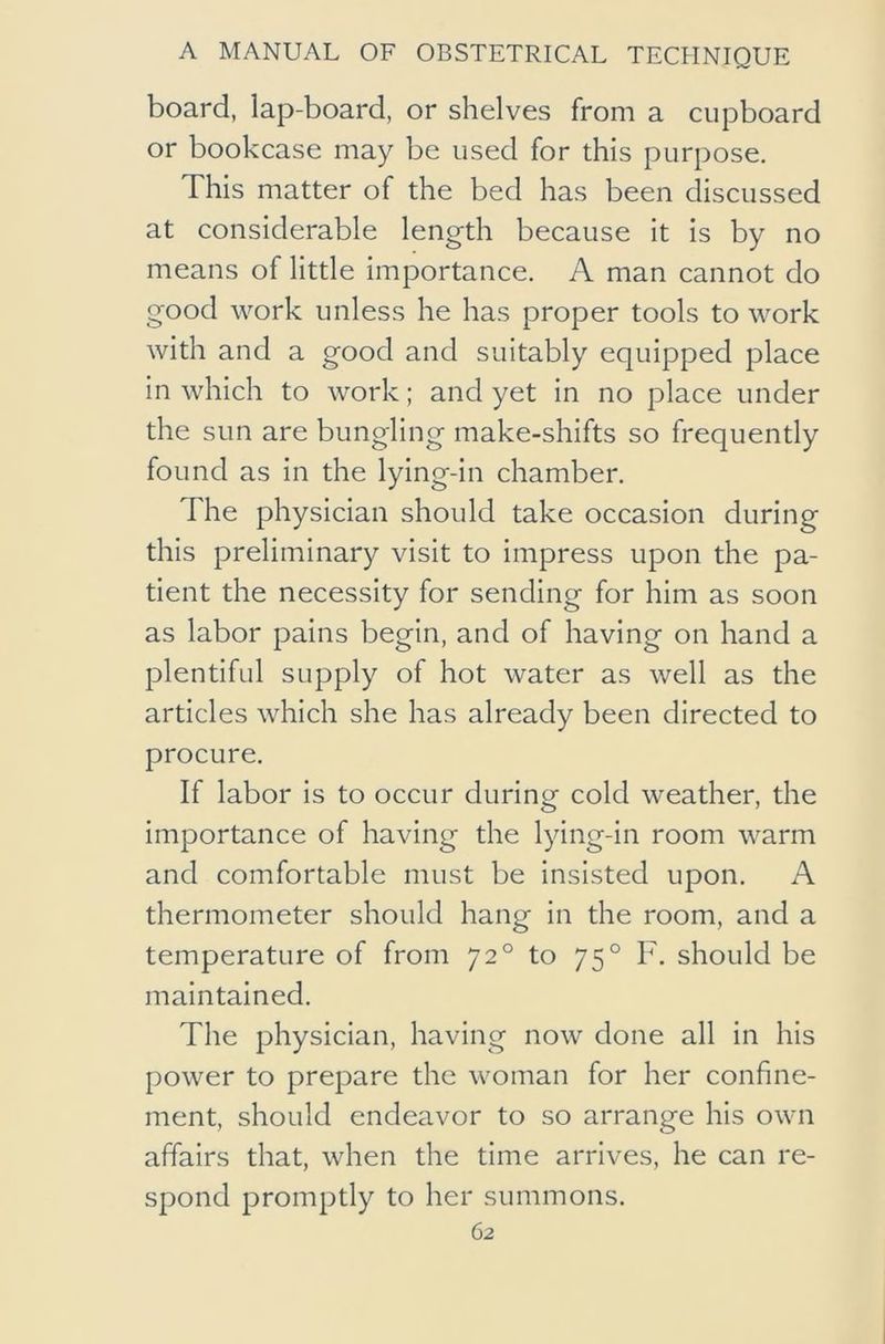 board, lap-board, or shelves from a cupboard or bookcase may be used for this purpose. This matter of the bed has been discussed at considerable length because it is by no means of little importance. A man cannot do good work unless he has proper tools to work with and a good and suitably equipped place in which to work; and yet in no place under the sun are bungling make-shifts so frequently found as in the lying-in chamber. The physician should take occasion during this preliminary visit to impress upon the pa- tient the necessity for sending for him as soon as labor pains begin, and of having on hand a plentiful supply of hot water as well as the articles which she has already been directed to procure. If labor is to occur during cold weather, the importance of having the lying-in room warm and comfortable must be insisted upon. A thermometer should hang in the room, and a temperature of from 72° to 75° F. should be maintained. The physician, having now done all in his power to prepare the woman for her confine- ment, should endeavor to so arrange his own affairs that, when the time arrives, he can re- spond promptly to her summons.