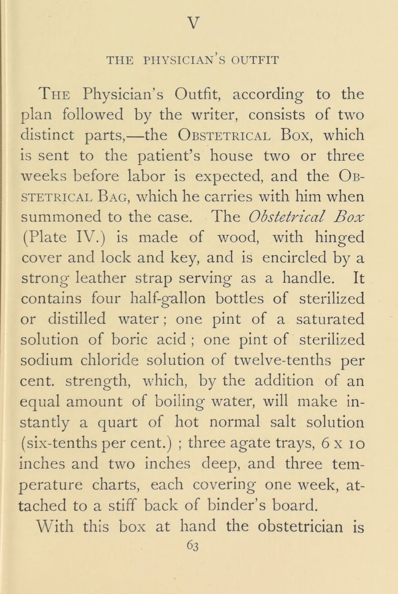THE physician’s OUTFIT Tpie Physician’s Outfit, according to the plan followed by the writer, consists of two distinct parts,—the Obstetrical Box, which is sent to the patient’s house two or three weeks before labor is expected, and the Ob- stetrical Bag, which he carries with him when summoned to the case. The Obstetrical Box (Plate IV.) is made of wood, with hinged cover and lock and key, and is encircled by a strong leather strap serving as a handle. It contains four half-gallon bottles of sterilized or distilled water; one pint of a saturated solution of boric acid ; one pint of sterilized sodium chloride solution of twelve-tenths per cent, strength, which, by the addition of an equal amount of boiling water, will make in- stantly a quart of hot normal salt solution (six-tenths per cent.) ; three agate trays, 6 x lo inches and two inches deep, and three tem- perature charts, each covering one week, at- tached to a stiff back of binder’s board. With this box at hand the obstetrician is
