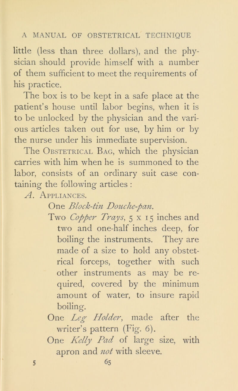 little (less than three dollars), and the phy- sician should provide himself with a number of them sufficient to meet the requirements of his practice. The box is to be kept in a safe place at the patient’s house until labor begins, when it is to be unlocked by the physician and the vari- ous articles taken out for use, by him or by the nurse under his immediate supervision. The Obstetrical Bag, which the physician carries with him when he is summoned to the labor, consists of an ordinary suit case con- taining the following articles : A. Appliances. One Block-tin Douche-pan. Two Copper Trays, 5x15 inches and two and one-half inches deep, for boiling the instruments. They are made of a size to hold any obstet- rical forceps, together with such other instruments as may be re- quired, covered by the minimum amount of water, to insure rapid boiling. One Leg Holder, made after the writer’s pattern (Fig. 6). One Kelly Pad of large size, with apron and not with sleeve.