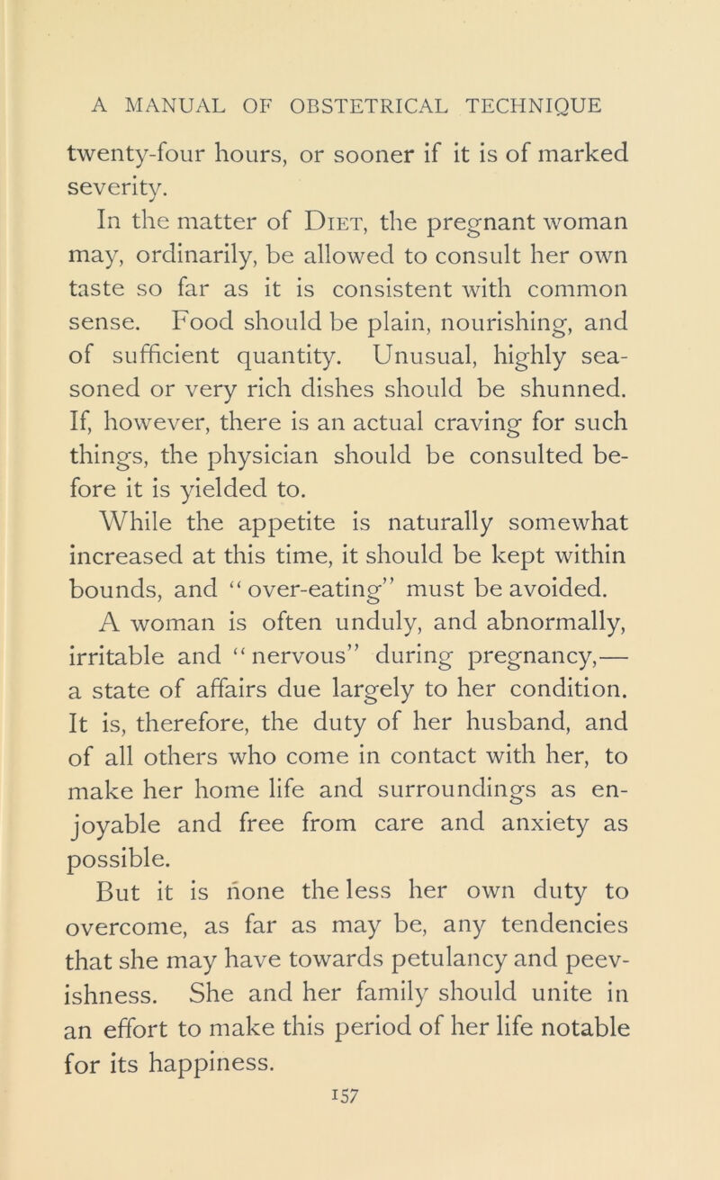 twenty-four hours, or sooner if it is of marked severity. In the matter of Diet, the pregnant woman may, ordinarily, be allowed to consult her own taste so far as it is consistent with common sense. Food should be plain, nourishing, and of sufficient quantity. Unusual, highly sea- soned or very rich dishes should be shunned. If, however, there is an actual craving for such things, the physician should be consulted be- fore it is yielded to. While the appetite is naturally somewhat increased at this time, it should be kept within bounds, and over-eating’' must be avoided. A woman is often unduly, and abnormally, irritable and “nervous” during pregnancy,— a state of affairs due largely to her condition. It is, therefore, the duty of her husband, and of all others who come in contact with her, to make her home life and surroundings as en- joyable and free from care and anxiety as possible. But it is none the less her own duty to overcome, as far as may be, any tendencies that she may have towards petulancy and peev- ishness. She and her family should unite in an effort to make this period of her life notable for its happiness.