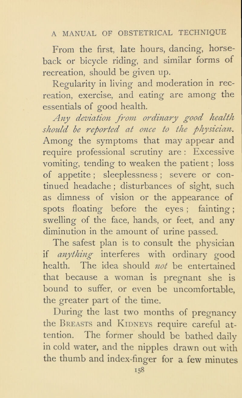 From the first, late hours, dancing, horse- back or bicycle riding, and similar forms of recreation, should be given up. Regularity in living and moderation in rec- reation, exercise, and eating are among the essentials of good health. A7iy deviation from ordinary good health shotdd be reported at once to the physician. Among the symptoms that may appear and require professional scrutiny are : Excessive vomiting, tending to weaken the patient; loss of appetite; sleeplessness; severe or con- tinued headache ; disturbances of sight, such as dimness of vision or the appearance of spots floating before the eyes ; fainting; swelling of the face, hands, or feet, and any diminution in the amount of urine passed. The safest plan is to consult the physician if anything interferes with ordinary good health. The idea should not be entertained that because a woman is pregnant she is bound to suffer, or even be uncomfortable, the greater part of the time. During the last two months of pregnancy the Breasts and Kidneys require careful at- tention. The former should be bathed dailv in cold water, and the nipples drawn out with the thumb and index-finger for a few minutes
