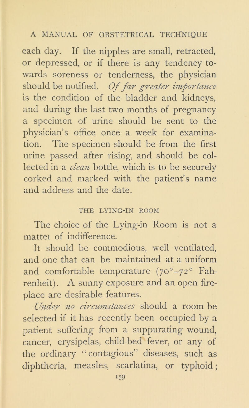 each day. If the nipples are small, retracted, or depressed, or if there is any tendency to- wards soreness or tenderness, the physician should be notified. Of far greater importance is the condition of the bladder and kidneys, and during the last two months of pregnancy a specimen of urine should be sent to the physician’s office once a week for examina- tion. The specimen should be from the first urine passed after rising, and should be col- lected in a clean bottle, which is to be securely corked and marked with the patient’s name and address and the date. THE LYING-IN ROOM The choice of the Lying-in Room is not a mattei of indifference. It should be commodious, well ventilated, and one that can be maintained at a uniform and comfortable temperature (70^-72° Fah- renheit). A sunny exposure and an open fire- place are desirable features. Under no circw7istances should a room be selected if it has recently been occupied by a patient suffering from a suppurating wound, cancer, erysipelas, child-bed fever, or any of the ordinary “contagious” diseases, such as diphtheria, measles, scarlatina, or typhoid;