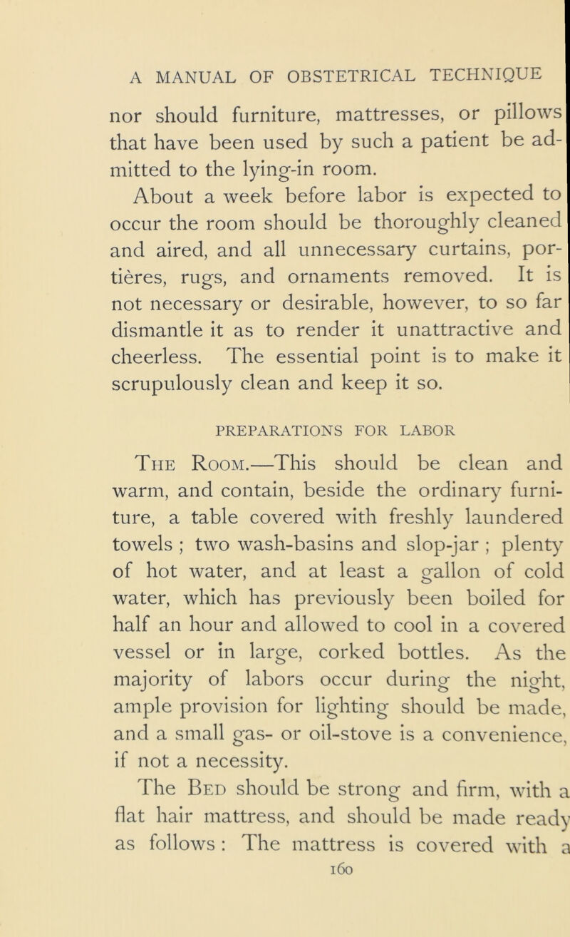 nor should furniture, mattresses, or pillows that have been used by such a patient be ad- mitted to the lying-in room. About a week before labor is expected to occur the room should be thoroughly cleaned and aired, and all unnecessary curtains, por- tieres, rugs, and ornaments removed. It is not necessary or desirable, however, to so far dismantle it as to render it unattractive and cheerless. The essential point is to make it scrupulously clean and keep it so. PREPARATIONS FOR LABOR The Room.—This should be clean and warm, and contain, beside the ordinary furni- ture, a table covered with freshly laundered towels ; two wash-basins and slop-jar ; plenty of hot water, and at least a gallon of cold water, which has previously been boiled for half an hour and allowed to cool in a covered vessel or in large, corked bottles. As the majority of labors occur during the night, ample provision for lighting should be made, and a small gas- or oil-stove is a convenience, if not a necessity. The Bed should be strong and firm, with a flat hair mattress, and should be made ready as follows : The mattress is covered with a i6o