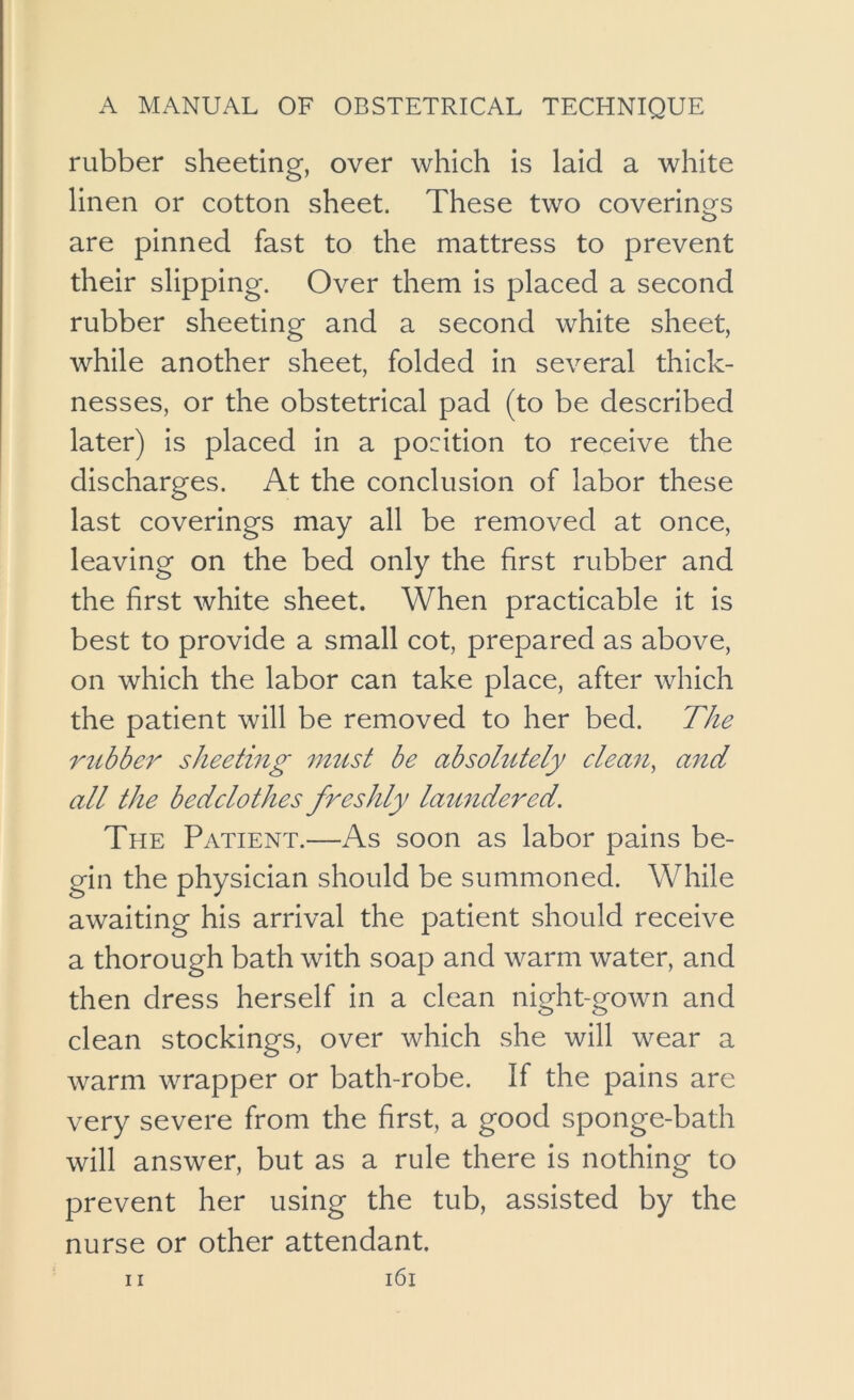 rubber sheeting, over which is laid a white linen or cotton sheet. These two coverinors o are pinned fast to the mattress to prevent their slipping. Over them is placed a second rubber sheeting and a second white sheet, while another sheet, folded in several thick- nesses, or the obstetrical pad (to be described later) is placed in a position to receive the discharges. At the conclusion of labor these last coverings may all be removed at once, leaving on the bed only the first rubber and the first white sheet. When practicable it is best to provide a small cot, prepared as above, on which the labor can take place, after which the patient will be removed to her bed. The rubber sheeting 7itust be absolutely clea7t, and all the bedclothes freshly lamidered. The Patient.—As soon as labor pains be- gin the physician should be summoned. While awaiting his arrival the patient should receive a thorough bath with soap and warm water, and then dress herself in a clean night-gown and clean stockings, over which she will wear a warm wrapper or bath-robe. If the pains are very severe from the first, a good sponge-bath will answer, but as a rule there is nothing to prevent her using the tub, assisted by the nurse or other attendant.
