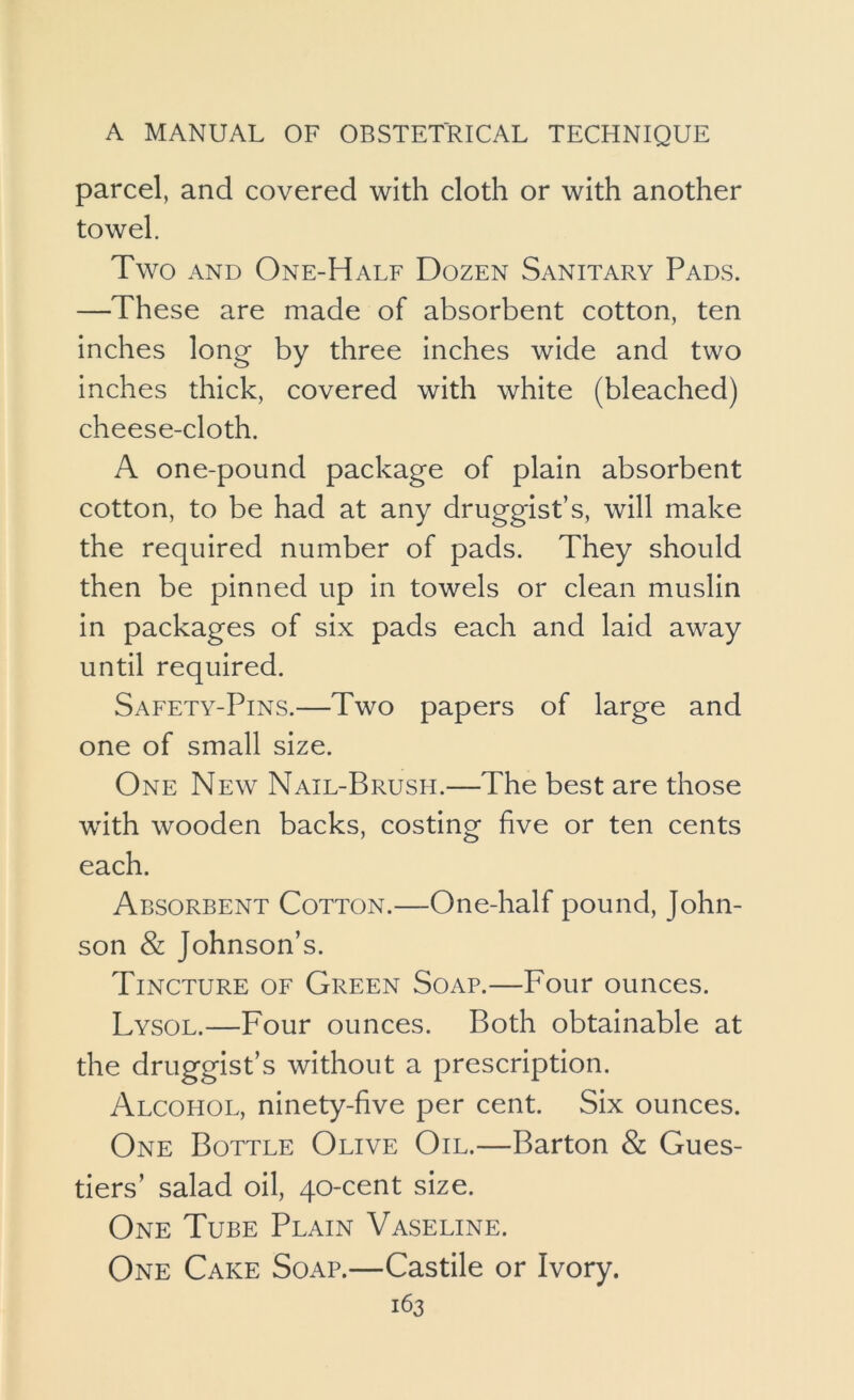parcel, and covered with cloth or with another towel. Two AND One-Half Dozen Sanitary Pads. —These are made of absorbent cotton, ten inches long by three inches wide and two inches thick, covered with white (bleached) cheese-cloth. A one-pound package of plain absorbent cotton, to be had at any druggist’s, will make the required number of pads. They should then be pinned up in towels or clean muslin in packages of six pads each and laid away until required. Safety-Pins.—Two papers of large and one of small size. One New Nail-Brush.—The best are those with wooden backs, costing five or ten cents each. Absorbent Cotton.—One-half pound, John- son & Johnson’s. Tincture of Green Soap.—Four ounces. Lysol.—Four ounces. Both obtainable at the druggist’s without a prescription. Alcohol, ninety-five per cent. Six ounces. One Bottle Olive Oil.—Barton & Gues- tiers’ salad oil, 40-cent size. One Tube Plain Vaseline. One Cake Soap.—Castile or Ivory.