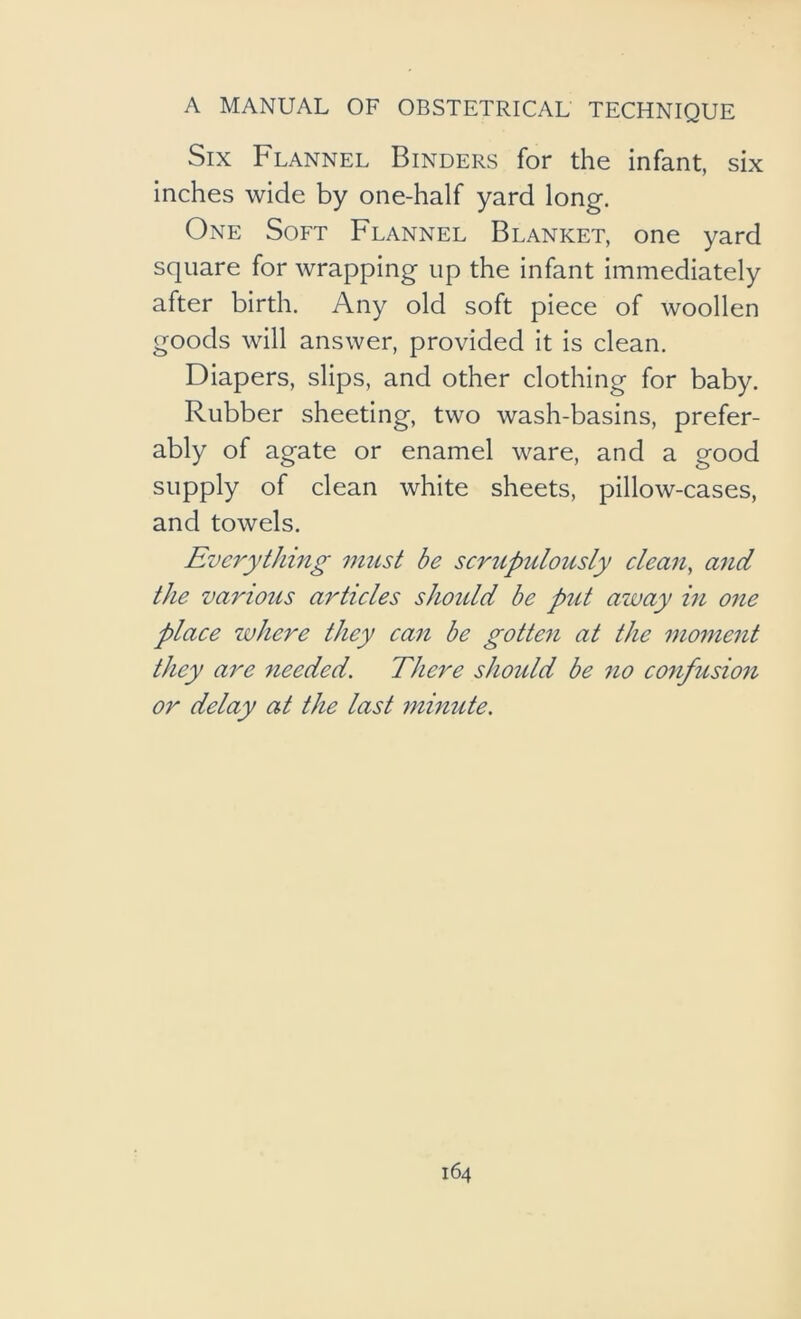Six Flannel Binders for the infant, six inches wide by one-half yard long. One Soft Flannel Blanket, one yard square for wrapping up the infant immediately after birth. Any old soft piece of woollen goods will answer, provided it is clean. Diapers, slips, and other clothing for baby. Rubber sheeting, two wash-basins, prefer- ably of agate or enamel ware, and a good supply of clean white sheets, pillow-cases, and towels. Everything must he serupulously clean, arid the various articles should be put away in one place where they can be gotten at the moment they are needed. There should be no confusion or delay at the last minute.