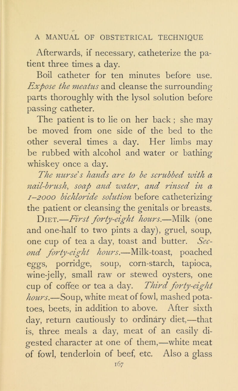 Afterwards, if necessary, catheterize the pa- tient three times a day. Boil catheter for ten minutes before use. Expose the meatus and cleanse the surrounding parts thoroughly with the lysol solution before passing catheter. The patient is to lie on her back ; she may be moved from one side of the bed to the other several times a day. Her limbs may be rubbed with alcohol and water or bathing whiskey once a day. The 7iurse s hands are to be scrubbed with a nail-brush, soap and zvater, and rinsed in a 1-2000 bichloride sohition before catheterizing the patient or cleansing the genitals or breasts. Diet.—First forty-eight hours.—Milk (one and one-half to two pints a day), gruel, soup, one cup of tea a day, toast and butter. Sec- ond forty-eight hours.—Milk-toast, poached eggs, porridge, soup, corn-starch, tapioca, wine-jelly, small raw or stewed oysters, one cup of coffee or tea a day. Third forty-eight hours.—Soup, white meat of fowl, mashed pota- toes, beets, in addition to above. After sixth day, return cautiously to ordinary diet,—that is, three meals a day, meat of an easily di- gested character at one of them,—white meat of fowl, tenderloin of beef, etc. Also a glass