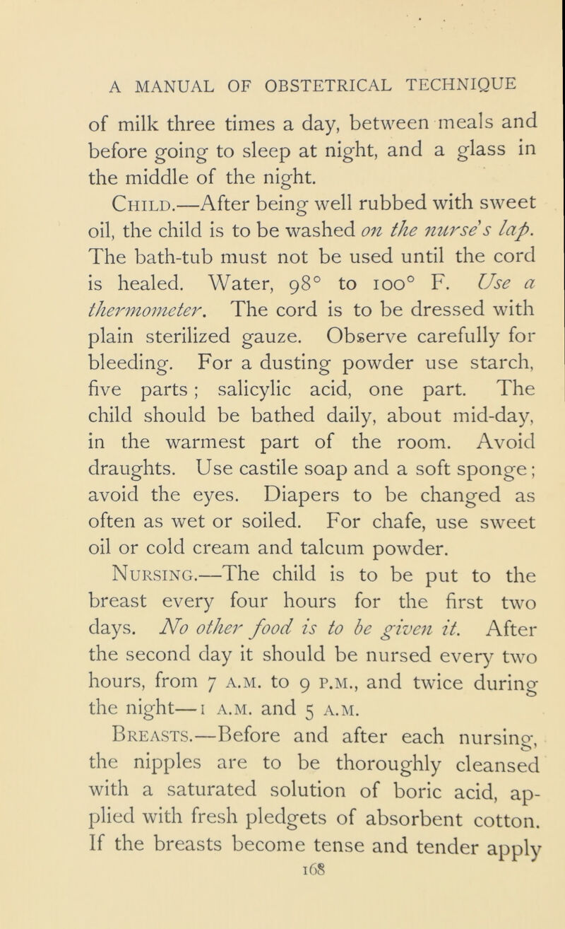 of milk three times a day, between meals and before going to sleep at night, and a glass in the middle of the night. Child.—After being well rubbed with sweet oil, the child is to be washed on the nurse s lap. The bath-tub must not be used until the cord is healed. Water, 98° to 100° F. Use a thermometer. The cord is to be dressed with plain sterilized gauze. Observe carefully for bleeding. For a dusting powder use starch, five parts; salicylic acid, one part. The child should be bathed daily, about mid-day, in the warmest part of the room. Avoid draughts. Use castile soap and a soft sponge; avoid the eyes. Diapers to be changed as often as wet or soiled. For chafe, use sweet oil or cold cream and talcum powder. Nursing.—The child is to be put to the breast every four hours for the first two days. No other food is to be given it. After the second day it should be nursed every two hours, from 7 a.m. to 9 p.m., and twice during the night—i a.m. and 5 a.m. Br EASTS.—Before and after each nursing, the nipples are to be thoroughly cleansed with a saturated solution of boric acid, ap- plied with fresh pledgets of absorbent cotton. If the breasts become tense and tender apply