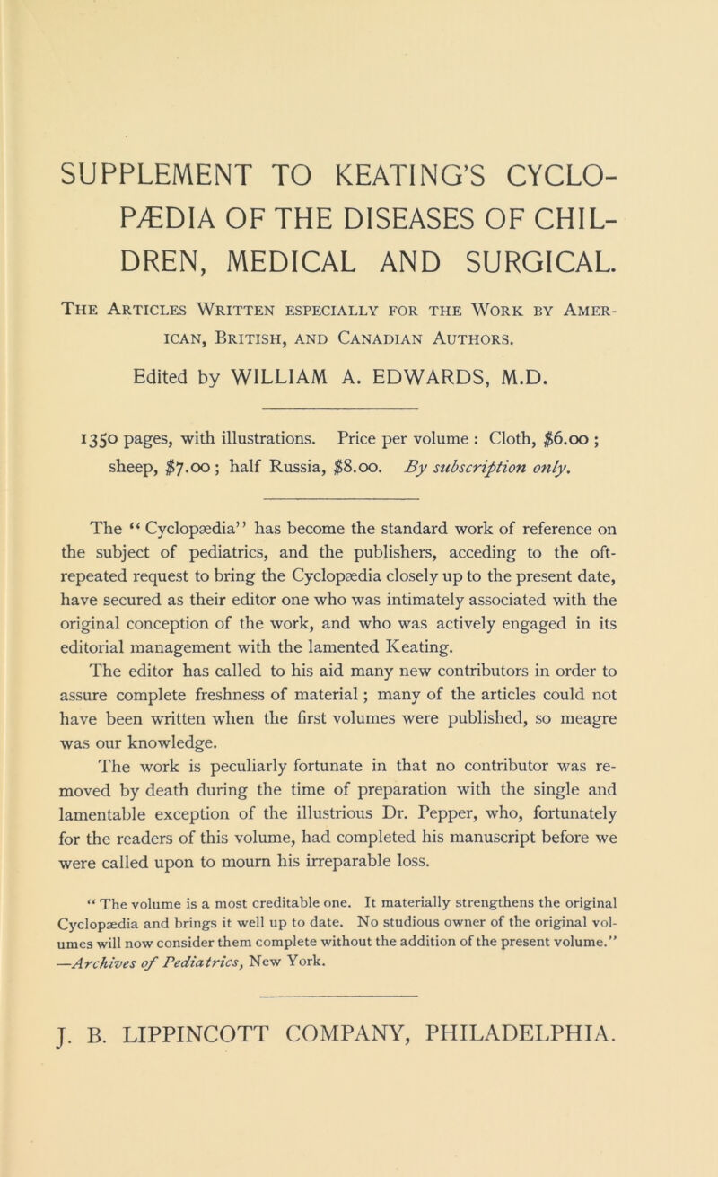 SUPPLEMENT TO KEATING’S CYCLO- P/EDIA OF THE DISEASES OF CHIL- DREN, MEDICAL AND SURGICAL The Articles Written especially for the Work by Amer- ican, British, and Canadian Authors. Edited by WILLIAM A. EDWARDS, M.D. 1350 pages, with illustrations. Price per volume : Cloth, $6.00 ; sheep, ^7.00 ; half Russia, $S.oo. By subscription only. The ‘ ‘ Cyclopaedia’ ’ has become the standard work of reference on the subject of pediatrics, and the publishers, acceding to the oft- repeated request to bring the Cyclopaedia closely up to the present date, have secured as their editor one who was intimately associated with the original conception of the work, and who was actively engaged in its editorial management with the lamented Keating. The editor has called to his aid many new contributors in order to assure complete freshness of material; many of the articles could not have been written when the first volumes were published, so meagre was our knowledge. The work is peculiarly fortunate in that no contributor was re- moved by death during the time of preparation with the single and lamentable exception of the illustrious Dr. Pepper, who, fortunately for the readers of this volume, had completed his manuscript before we were called upon to mourn his irreparable loss. “ The volume is a most creditable one. It materially strengthens the original Cyclopaedia and brings it well up to date. No studious owner of the original vol- umes will now consider them complete without the addition of the present volume.” —Archives of Pediatrics, New York.