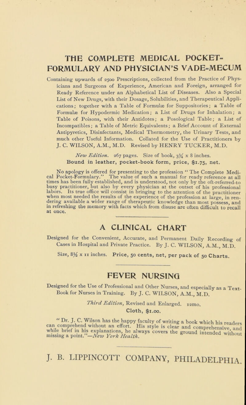 THE COMPLETE MEDICAL POCKET- FORMULARY AND PHYSICIAN’S VADE-MECUM Containing upwards of 2500 Prescriptions, collected from the Practice of Phys- icians and Surgeons of Experience, American and Foreign, arranged for Ready Reference under an Alphabetical List of Diseases. Also a Special List of New Drugs, with their Dosage, Solubilities, and Therapeutical Appli- cations; together with a Table of Formulae for Suppositories; a Table of Formulae for Hypodermic Medication; a List of Drugs for Inhalation; a Table of Poisons, with their Antidotes; a Posological Table; a List of Incompatibles; a Table of Metric Equivalents; a Brief Account of External Antipyretics, Disinfectants, Medical Thermometry’, the Urinary Tests, and much other Useful Information. Collated for the Use of Practitioners by J. C. WILSON, A.M., M.D. Revised by HENRY TUCKER, M.D. New Edition. 267 pages. Size of book, 3^ x 8 inches. Bound in leather, pocket-book form, price, $1.75, net. No apology is offered for presenting to the profession “ The Complete Medi- cal Pocket-Formulary.” The value of such a manual for ready reference at all times has been fully established, and is understood, not only by the oft-referred-to busy practitioner, but also by every physician at the outset of his professional labors. Its true office will consist in bringing to the attention of the practitioner when most needed the results of the experience of the profession at large, in ren- dering available a wider range of therapeutic knowledge than most possess, and in refreshing the memory with facts which from disuse are often difficult to recall at once. A CLINICAL CHART Designed for the Convenient, Accurate, and Permanent Daily Recording of Cases in Hospital and Private Practice. By J. C. WILSON, A.M., M.D. Size, X II inches. Price, 50 cents, net, per pack of 50 Charts. FEVER NURSING Designed for the Use of Professional and Other Nurses, and especially as a Text Book for Nurses in Training. By J. C. WILSON, A.M., M.D. Third Edition, Revised and Enlarged. i2mo. Cloth, $1.00. Dr. J. C. Wilson has the happy faculty of writing a book which his readers can comprehend without an effort. His style is clear and comprehensive and while brief in his explanations, he always covers the ground intended without missing a point.”—® u iiuenaea without