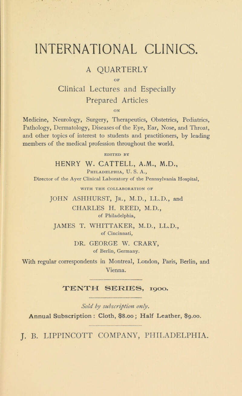 INTERNATIONAL CLINICS A QUARTERLY OF Clinical Lectures and Especially Prepared Articles ON Medicine, Neurology, Surgery, Therapeutics, Obstetrics, Pediatrics, Pathology, Deraiatology, Diseases of the Eye, Ear, Nose, and Throat, and other topics of interest to students and practitioners, by leading members of the medical profession throughout the world. EDITED BY HENRY W. CATTELL, A.M., M.D., Philadelphia, U. S. A., Director of the Ayer Clinical Laboratory of the Pennsylvania Hospital, WITH THE COLLABORATION OF JOHN ASHHURST, Jr., M.D., LL.D., and CHARLES H. REED, M.D., of Philadelphia, JAMES T. WHITTAKER, M.D., LL.D., of Cincinnati, DR. GEORGE W. CRARY, of Berlin, Germany. With regular correspondents in Montreal, London, Paris, Berlin, and Vienna. TTKN'TH SERIKS, 1900. Sold by subscription only. Annual Subscription : Cloth, $8.00 ; Half Leather, $g.oo.