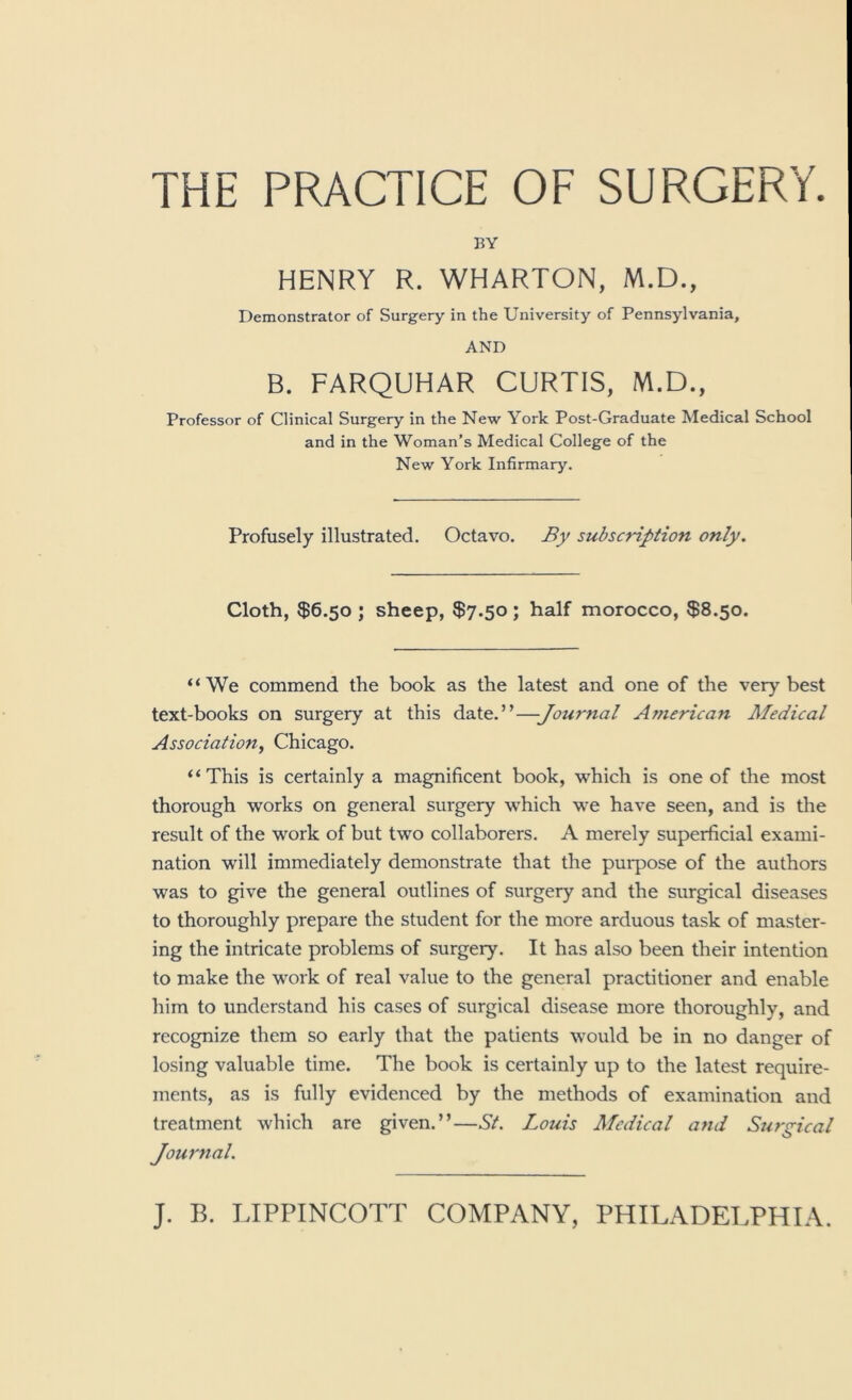 THE PRACTICE OF SURGERY. BY HENRY R. WHARTON, M.D., Demonstrator of Surgery in the University of Pennsylvania, AND B. FARQUHAR CURTIS, M.D., Professor of Clinical Surgery in the New York Post-Graduate Medical School and in the Woman’s Medical College of the New York Infirmary. Profusely illustrated. Octavo. By subscription only. Cloth, $6.50 j sheep, $7.50; half morocco, $8.50. “We commend the book as the latest and one of the very best text-books on surgery at this date.”—Journal American Medical Association, Chicago. “This is certainly a magnificent book, which is one of the most thorough works on general surgery which we have seen, and is the result of the work of but two collaborers. A merely superficial exami- nation will immediately demonstrate that the purpose of the authors was to give the general outlines of surgery and the surgical diseases to thoroughly prepare the student for the more arduous task of master- ing the intricate problems of surgery. It has also been their intention to make the work of real value to the general practitioner and enable him to understand his cases of surgical disease more thoroughly, and recognize them so early that the patients would be in no danger of losing valuable time. The book is certainly up to the latest require- ments, as is fully evidenced by the methods of examination and treatment which are given.”—St. Louis Medical and Surgical Journal.
