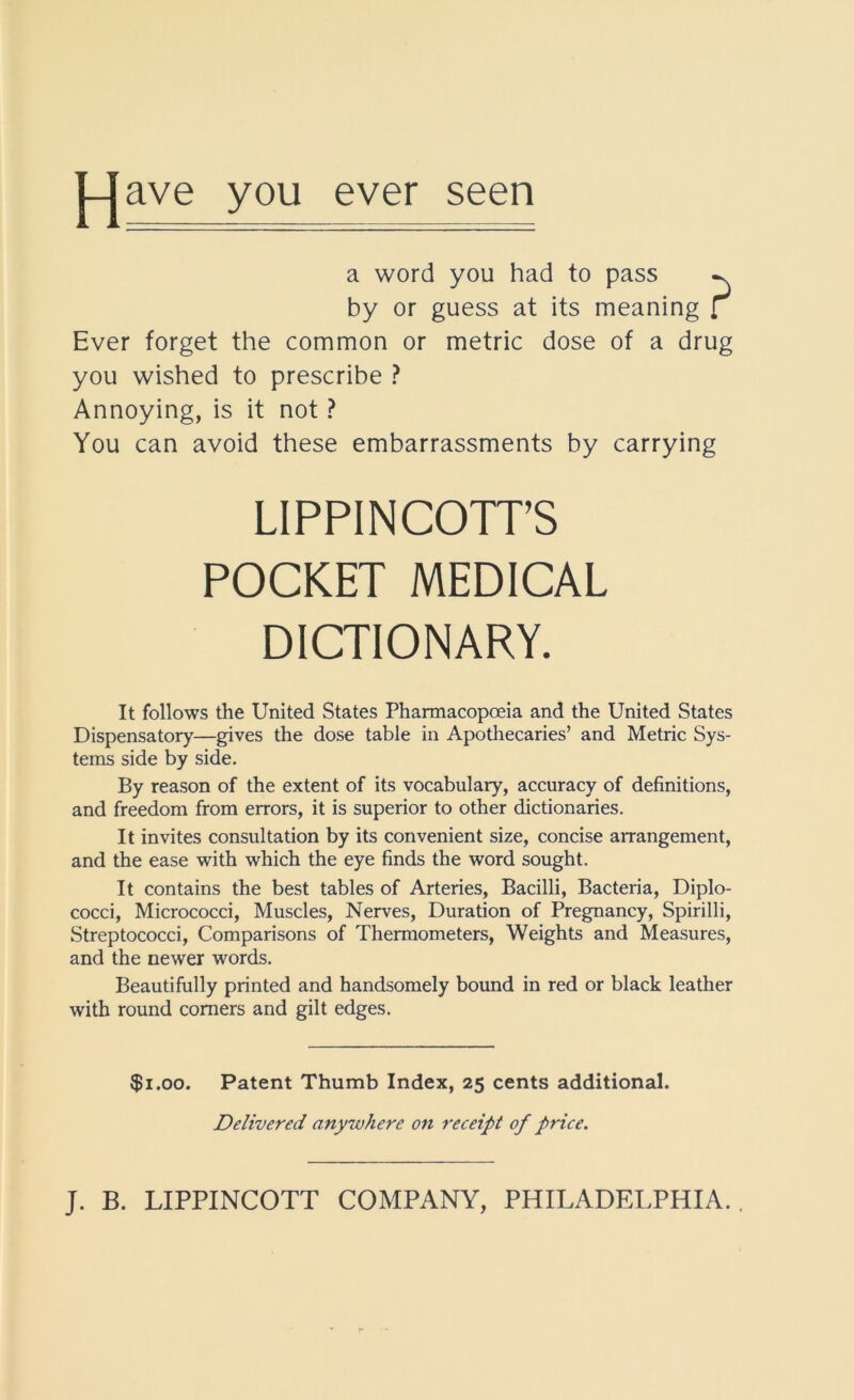 ave you ever seen a word you had to pass by or guess at its meaning [ Ever forget the common or metric dose of a drug you wished to prescribe ? Annoying, is it not ? You can avoid these embarrassments by carrying LIPPINCOTT’S POCKET MEDICAL DICTIONARY. It follows the United States Pharmacopoeia and the United States Dispensatory—gives the dose table in Apothecaries’ and Metric Sys- tems side by side. By reason of the extent of its vocabulary, accuracy of definitions, and freedom from errors, it is superior to other dictionaries. It invites consultation by its convenient size, concise arrangement, and the ease with which the eye finds the word sought. It contains the best tables of Arteries, Bacilli, Bacteria, Diplo- cocci. Micrococci, Muscles, Nerves, Duration of Pregnancy, Spirilli, Streptococci, Comparisons of Thermometers, Weights and Measures, and the newer words. Beautifully printed and handsomely bound in red or black leather with round comers and gilt edges. $1.00. Patent Thumb Index, 25 cents additional. Delivered anywhere on receipt of price.