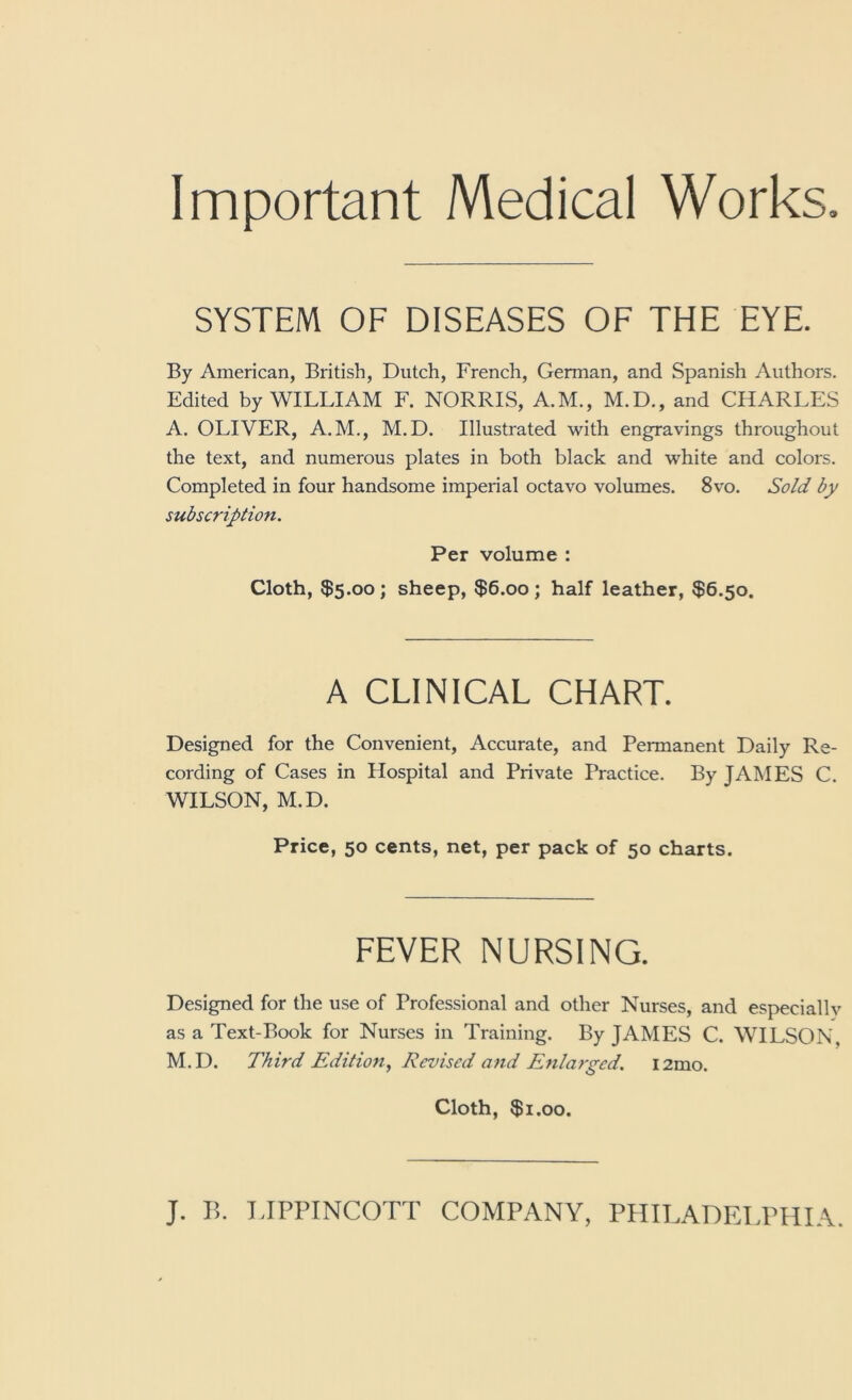 Important Medical Works. SYSTEM OF DISEASES OF THE EYE. By American, British, Dutch, French, German, and Spanish Authors. Edited by WILLIAM F. NORRIS, A.M., M.D., and CHARLES A. OLIVER, A.M., M.D. Illustrated with engravings throughout the text, and numerous plates in both black and white and colors. Completed in four handsome imperial octavo volumes. 8vo. Sold by subscription. Per volume : Cloth, $5.00 ; sheep, $6.00 ; half leather, $6.50. A CLINICAL CHART. Designed for the Convenient, Accurate, and Permanent Daily Re- cording of Cases in Hospital and Private Practice. By JAMES C. WILSON, M.D. Price, 50 cents, net, per pack of 50 charts. FEVER NURSING. Designed for the use of Professional and other Nurses, and especiallv as a Text-Book for Nurses in Training. By JAMES C. WILSON, M.D. Third Edition^ Revised and Enlarged. i2mo. Cloth, $1.00.