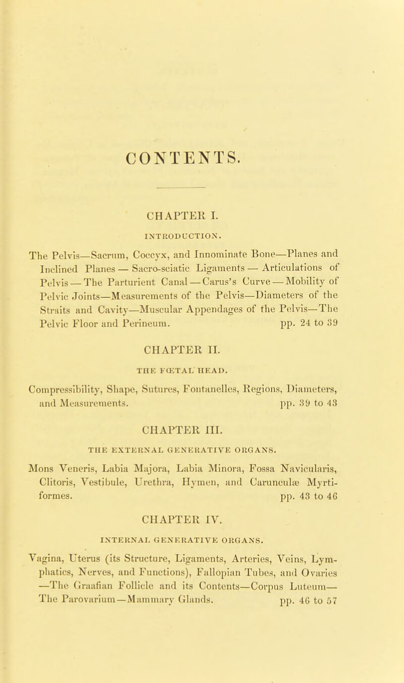 CONTENTS. CHAPTER I. INTRODUCTION. The Pelvis—Sacrum, Coccyx, and Innominate Bone—Planes and Inclined Planes — Sacro-seiatic Ligaments — Articulations of Pelvis — The Parturient Canal — Carus's Curve — Mobility of Pelvic Joints—Measurements of the Pelvis—Diameters of the Straits and Cavity—Muscular Appendages of the Pelvis—The Pelvic Floor and Perineum. pp. 24 to 39 CHAPTER II. THE FCETAL HEAD. Compressibility, Shape, Sutures, Fontanelles, Regions, Diameters, and Measurements. pp. 39 to 43 CHAPTER III. THE EXTERNAL GENERATIVE ORGANS. Mons Veneris, Labia Majora, Labia Minora, Fossa Navicularis, Clitoris, Vestibule, Urethra, Hymen, and CaruncuhE Myrti- formes. pp. 43 to 46 CHAPTER IV. INTERNAL GENERATIVE ORGANS. Vagina, Uterus (its Structure, Ligaments, Arteries, Veins, Lym- phatics, Nerves, and Functions), Fallopian Tubes, and Ovaries —The Graafian Follicle and its Contents—Corpus Luteum— The Parovarium—Mammary Glands. pp. 4G to 57