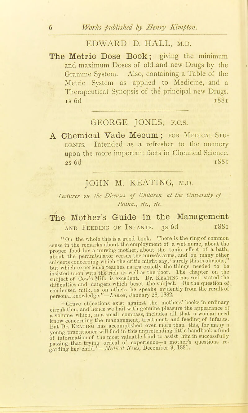 EDWARD D. HALL, m.d. The Metric Dose Book; giving the minimum and maximum Doses of old and new Drugs by the Gramme System. Also, containing a Table of the Metric System as applied to Medicine, and a Therapeutical Synopsis of the principal new Drugs, is 6d 1881 GEORGE JONES, F.G.S. A Chemical Vade Mecum ; for Medical Stu- dents. Intended as a refresher to the memory upon the more important facts in Chemical Science. 2s 6d 1881 JOHN M. KEATING, m.d. Lecturer on the Diseases of Children at the University oj Pentta., etc., etc. The Mother's Guide in the Management and Feeding of Infants. 3s 6d 1881 On the whole this is a good book. There is the ring of common sense in the remarks about the employment of a wet nurse, about the proper food for a nnrsing mother, about the tonic effect of a bath, about tho perambulator versus the nurse's arms, and on many other subjects concerning which tho critic might say, surely this is obvious, but which experience teaches us aro exactly the things needed to be insisted upon with the rich as well as the poor. The chapter on the subject of Cow's Milk is excellent. Dr. Keating has well stated the difficulties and dangers which beset the subject. On the questiou of condensed milk, as on others he speaks evidently from the result of personal knowledge. —Lancet, January 28,1882. Grave objections exist against the mothers'books in ordinary circulation, and hence we hail with genuine pleasure the appearance of a volume which, in a small compass, includes all that a woman need know concerning the management, treatment, and feeding of infants. But Dr. Keating has accomplished even more than this, for many a young practitioner will find in this unpretending little handbook a fund of information of the most valuable kind to assist him in successfully passing that trying ordeal of experience—a mother's questions re- garding her child. '—Medical News, December 9, 1881.