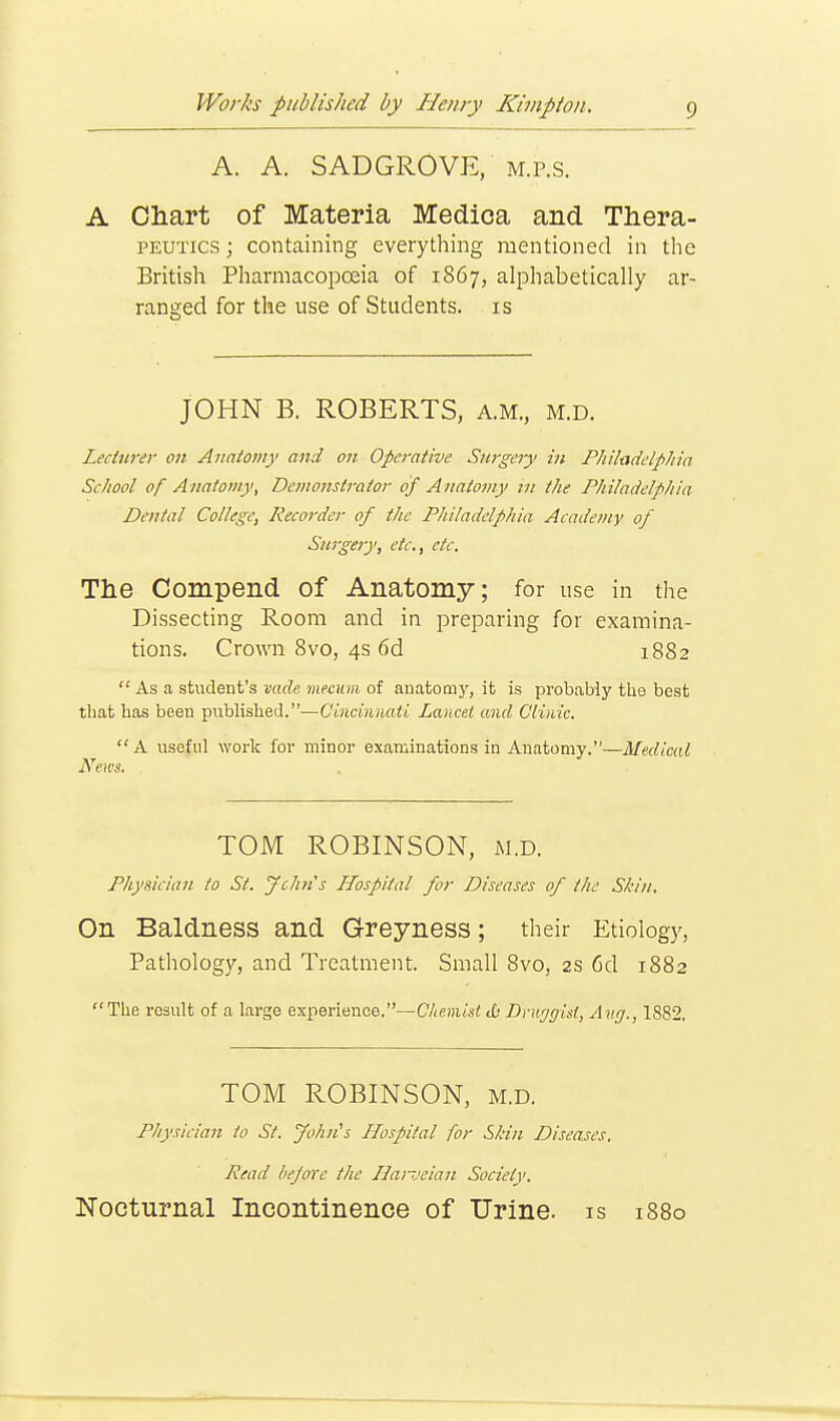 A. A. SADGROVE, m.p.s. A Chart of Materia Medica and Thera- peutics ; containing everything mentioned in the British Pharmacopoeia of 1867, alphabetically ar- ranged for the use of Students, is JOHN B. ROBERTS, a.m., m.d. Lecturer on Anatomy and on Operative Surgery in Philadelphia School of Anatomy, Demonstrator of Anatomy in the Philadelphia Dental College, Recorder of the Philadelphia Academy of Surgery, etc., etc. The Compend of Anatomy; for use in the Dissecting Room and in preparing for examina- tions. Crown 8vo, 4s 6d 1882  As a student's vade mecum of anatomy, it is probably the best that has been published.—Cincinnati Lancet and Clinic. A useful work for minor examinations in Anatomy.—Medical News. . TOM ROBINSON, m.d. Physician to St. John' s Hospital for Diseases of the Skin. On Baldness and Greyness; their Etiology, Pathology, and Treatment. Small 8vo, 2s 6d 1882 The result of a large experience.—Chemist <£• Druggist, Aug., 1882. TOM ROBINSON, m.d. Physician to St. John's Hospital for Skin Diseases. Read before the Uarveian Society. Nocturnal Incontinence of Urine, is 1880