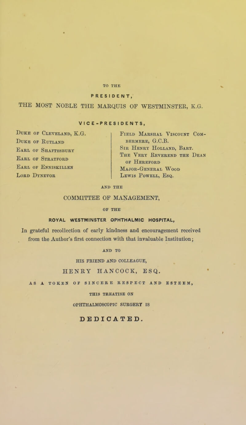 TO THE PRESIDENT, THE MOST NOBLE THE MARQUIS OF WESTMINSTER, K.G. V I C E - P R Duke of Cleveland, K.G. Duke of Rutland Earl of Shaftesbury Earl of Stratford Earl of Enniskillen Lord Dynevor and S I D E N T S, Field Marshal Viscount Com- BERMERE, G.C.B. Sir Henry Holland, Bart. The Very Reverend the Dean of Hereford Major-General Wood Lewis Powell, Esq. the COMMITTEE OF MANAGEMENT, OF THE ROYAL WESTMINSTER OPHTHALMIC HOSPITAL, In grateful recollection of early kindness and encouragement received from the Author’s first connection with that invaluable Institution; AND TO HIS FRIEND AND COLLEAGUE, HENRY HANCOCK, ESQ. AS A TOKEN OF SINCERE RESPECT AND ESTEEM, THIS TREATISE ON OPHTHALMOSCOPIC SURGERY IS DEDIC ATED.