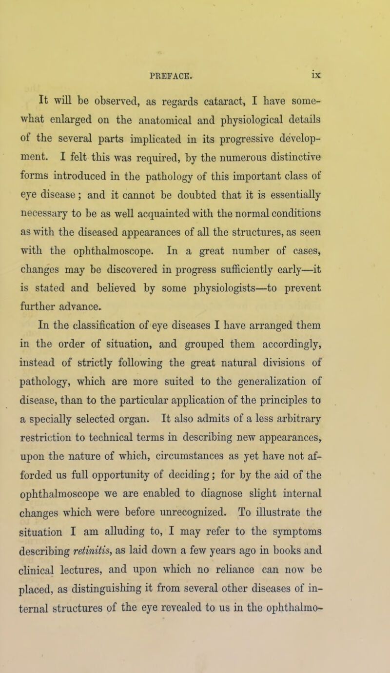 It will be observed, as regards cataract, I have some- what enlarged on the anatomical and physiological details of the several parts implicated in its progressive develop- ment. I felt this was required, by the numerous distinctive forms introduced in the pathology of this important class of eye disease; and it cannot be doubted that it is essentially necessary to be as well acquainted with the normal conditions as with the diseased appearances of all the structures, as seen with the ophthalmoscope. In a great number of cases, changes may be discovered in progress sufficiently early—it is stated and believed by some physiologists—to prevent further advance. In the classification of eye diseases I have arranged them in the order of situation, and grouped them accordingly, instead of strictly following the great natural divisions of pathology, which are more suited to the generalization of disease, than to the particular application of the principles to a specially selected organ. It also admits of a less arbitrary restriction to technical terms in describing new appearances, upon the nature of which, circumstances as yet have not af- forded us full opportunity of deciding; for by the aid of the ophthalmoscope we are enabled to diagnose slight internal changes which were before unrecognized. To illustrate the situation I am alluding to, I may refer to the symptoms describing retinitis, as laid down a few years ago in books and clinical lectures, and upon which no reliance can now be placed, as distinguishing it from several other diseases of in- ternal structures of the eye revealed to us in the ophthalmo-