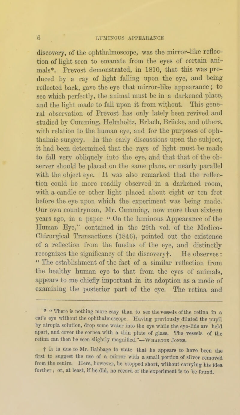 G LUMINOUS APPEARANCE discovery, of the ophthalmoscope, was the mirror-like reflec- tion of light seen to emanate from the eyes of certain ani- mals*. Prevost demonstrated, in 1810, that this was pro- duced by a ray of light falling upon the eye, and being reflected back, gave the eye that mirror-like appearance ; to see which perfectly, the animal must be in a darkened place, and the light made to fall upon it from without. This gene- ral observation of Prevost has only lately been revived and studied by Cumming, Helmholtz, Erlach, Briicke, and others, with relation to the human eye, and for the purposes of oph- thalmic surgery. In the early discussions upon the subject, it had been determined that the rays of light must be made to fall very obliquely into the eye, and that that of the ob- server should be placed on the same plane, or nearly parallel with the object eye. It was also remarked that the reflec- tion could be more readily observed in a darkened room, with a candle or other light placed about eight or ten feet before the eye upon which the experiment was being made. Our own countryman, Mr. Cumming, now more than sixteen years ago, in a paper “ On the luminous Appearance of the Human Eye,” contained in the 29th vol. of the Medico- Chirurgical Transactions (184-6), pointed out the existence of a reflection from the fundus of the eye, and distinctly recognizes the significancy of the discoveryf. He observes: “ The establishment of the fact of a similar reflection from the healthy human eye to that from the eyes of animals, appears to me chiefly important in its adoption as a mode of examining the posterior part of the eye. The retina and * “ There is nothing more easy than to see the vessels of the retina in a cat’s eye without the ophthalmoscope. Having previously dilated the pupil by atropia solution, drop some water into the eye while the eye-lids are held apart, and cover the cornea with a thin plate of glass. The vessels of the retina can then be seen slightly magniGed.”—Wharton Jones. t It is due to Mr. Babbage to state that he appears to have been the Grst to suggest the use of a mirror with a small portion of silver removed from the centre. Here, however, he stopped short, without carrying his idea further ; or, at least, if he did, no record of the experiment is to be found.