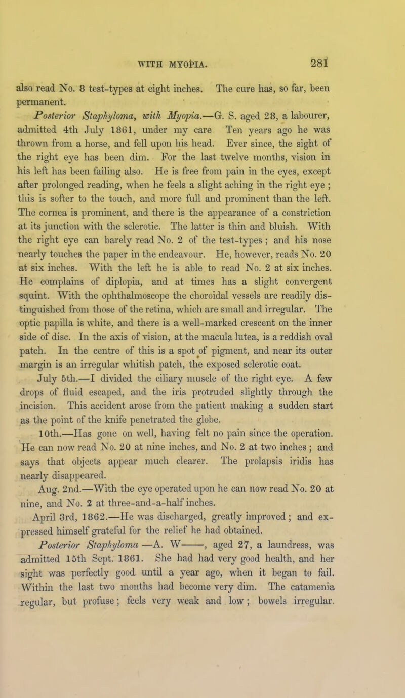 also read No. 0 test-types at eight inches. The cure has, so far, been permanent. Posterior Staphyloma, with Myopia.—G. S. aged 28, a labourer, admitted 4th July 18GI, under my care Ten years ago he was thrown from a horse, and fell upon his head. Ever since, the sight of the right eye has been dim. For the last twelve months, vision in his left has been failing also. He is free from pain in the eyes, except after prolonged reading, when he feels a slight aching in the right eye ; this is softer to the touch, and more full and prominent than the left. The cornea is prominent, and there is the appearance of a constriction at its junction with the sclerotic. The latter is thin and bluish. With the right eye can barely read No. 2 of the test-types ; and his nose nearly touches the paper in the endeavour. He, however, reads No. 20 at six inches. With the left he is able to read No. 2 at six inches. He complains of diplopia, and at times has a slight convergent squint. With the ophthalmoscope the choroidal vessels are readily dis- tinguished from those of the retina, which are small and irregular. The optic papilla is white, and there is a well-marked crescent on the inner side of disc. In the axis of vision, at the macula lutea, is a reddish oval patch. In the centre of this is a spot of pigment, and near its outer margin is an irregular whitish patch, the exposed sclerotic coat. July 5th.—I divided the ciliary muscle of the right eye. A few drops of fluid escaped, and the iris protruded slightly through the incision. This accident arose from the patient making a sudden start as the point of the knife penetrated the globe. 10th.—Has gone on well, having felt no pain since the operation. He can now read No. 20 at nine inches, and No. 2 at two inches ; and says that objects appear much clearer. The prolapsis iridis has nearly disappeared. Aug. 2nd.—With the eye operated upon he can now read No. 20 at nine, and No. 2 at three-and-a-half inches. April 3rd, 18G2.—He was discharged, greatly improved ; and ex- pressed himself grateful for the relief he had obtained. Posterior Staphyloma —A. W , aged 27, a laundress, was admitted 15th Sept. 1861. She had had very good health, and her sight was perfectly good until a year ago, when it began to fail. Within the last two months had become very dim. The catamenia regular, but profuse; feels very weak and low; bowels irregular.