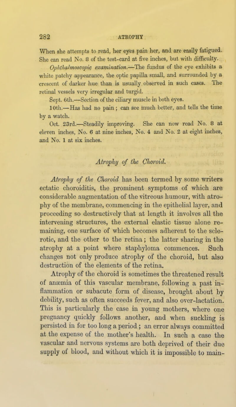 When she attempts to read, her eyes pain her, and are easily fatigued. She can read No. 8 of the test-card at five inches, but with difficulty. Ophthalmoscopic examination.—The fundus of the eye exhibits a white patchy appearance, the optic papilla small, and surrounded by a crescent of darker hue than is usually observed in such cases. The retinal vessels very irregular and turgid. Sept. 6th.—Section of the ciliary muscle in both eyes. 10th.—Has had no pain ; can see much better, and tells the time by a watch. Oct. 23rd.—Steadily improving. She can now read No. 8 at eleven inches, No. 6 at nine inches, No. 4 and No. 2 at eight inches, and No. 1 at six inches. Atrophy of the Choroid. Atrophy of the Choroid has been termed by some writers ectatic choroiditis, the prominent symptoms of which are considerable augmentation of the vitreous humour, with atro- phy of the membrane, commencing in the epithelial layer, and proceeding so destructively that at length it involves all the intervening structures, the external elastic tissue alone re- maining, one surface of which becomes adherent to the scle- rotic, and the other to the retina; the latter sharing in the atrophy at a point where staphyloma commences. Such changes not only produce atrophy of the choroid, but also destruction of the elements of the retina. Atrophy of the choroid is sometimes the threatened result of anaemia of this vascular membrane, following a past in- flammation or subacute form of disease, brought about by debility, such as often succeeds fever, and also over-lactation. This is particularly the case in young mothers, where one pregnancy quickly follows another, and when suckling is persisted in for too long a period ; an error always committed at the expense of the mother’s health. In such a case the vascular and nervous systems are both deprived of their due supply of blood, and without which it is impossible to main-