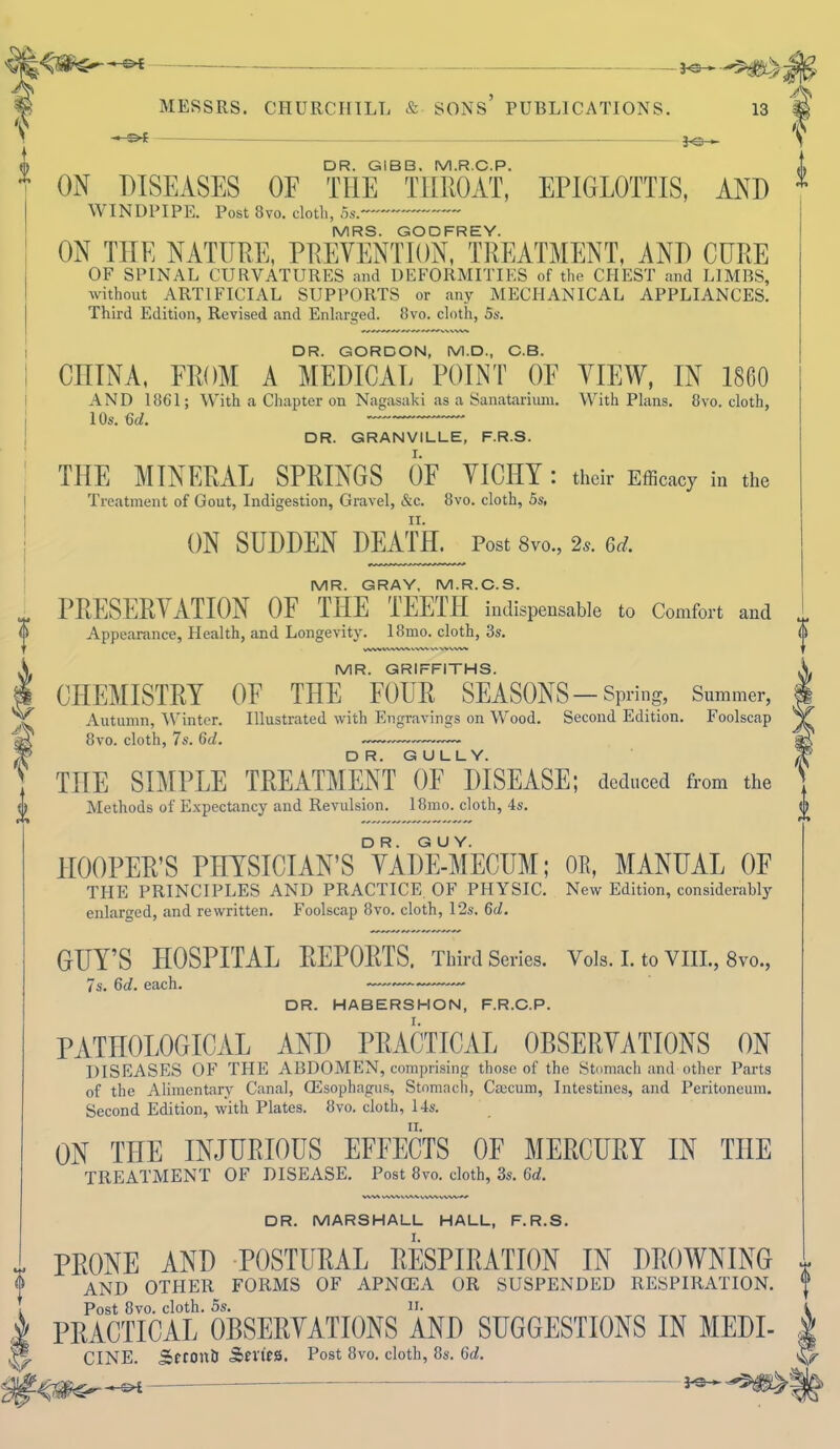 -»-&t MESSRS. CHURCHILL & SONS’ PUBLICATIONS. 13 ■* — — }C f DR. GIBB. M.R.C.P. ON DISEASES OF THE THROAT, EPIGLOTTIS, AND WINDPIPE. Post 3vo. cloth, 5s.~~ ~~~ MRS. GODFREY. ON THE NATURE, PREVENTION, TREATMENT, AND CURE OF SPINAL CURVATURES and DEFORMITIES of the CHEST and LIMBS, without ARTIFICIAL SUPPORTS or any MECHANICAL APPLIANCES. Third Edition, Revised and Enlax-ged. 8vo. cloth, 5s. DR. GORDON, M.D., C.B. CHINA, FROM A MEDICAL POINT OF VIEW, IN 1860 AND 1861; With a Chapter on Nagasaki as a Sanatarium. With Plans. 8vo. cloth, 10s. Gd. — DR. GRANVILLE, F.R.S. THE MINERAL SPRINGS OF VICHY: their Efficacy in the Treatment of Gout, Indigestion, Gravel, &c. 8vo. cloth, 5s, ON SUDDEN DEATH. Post 8vo., 2*. Gd. MR. GRAY, M.R.C.S. PRESERVATION OF THE TEETH indispensable to Comfort and Appearance, Health, and Longevity. 18mo. cloth, 3s. vwvwvwvvvwvawww MR. GRIFFITHS. CHEMISTRY OF THE FOUR SEASONS-Spring, Summer, Autumn, Winter. Illustrated with Engravings on Wood. Second Edition. Foolscap 8vo. cloth, 7s. 6d. —-— — THE SIMPLE TREATMENT OF DISEASE; deduced from the Methods of Expectancy and Revulsion. 18mo. cloth, 4s. HOOPER’S PHYSICIAN’S VADE-MECUM; OR, MANUAL OF THE PRINCIPLES AND PRACTICE OF PHYSIC. New Edition, considerably enlarged, and rewritten. Foolscap 8vo. cloth, 12s. 6d. GUY’S HOSPITAL REPORTS. Third Series. Vols. I. to VIII., 8vo., 7s. 6<C each. —~~ DR. HABERSHON, F.R.C.P. PATHOLOGICAL AND PRACTICAL OBSERVATIONS ON DISEASES OF THE ABDOMEN, comprising those of the Stomach and other Parts of the Alimentary Canal, GEsophagus, Stomach, Cmcum, Intestines, and Peritoneum. Second Edition, with Plates. 8vo. cloth, 14s. ON THE INJURIOUS EFFECTS OF MERCURY IN THE TREATMENT OF DISEASE. Post 8vo. cloth, 3s. 6d. % VW\\NAAVVWWW^/ DR. MARSHALL HALL, F.R.S. PRONE AND POSTURAL RESPIRATION IN DROWNING AND OTHER FORMS OF APNCEA OR SUSPENDED RESPIRATION. Post 8vo. cloth. 5s. n. PRACTICAL OBSERVATIONS AND SUGGESTIONS IN MEDI- CINE. Scronh Series. Post 8vo. cloth, 8s. Gd. -04 —