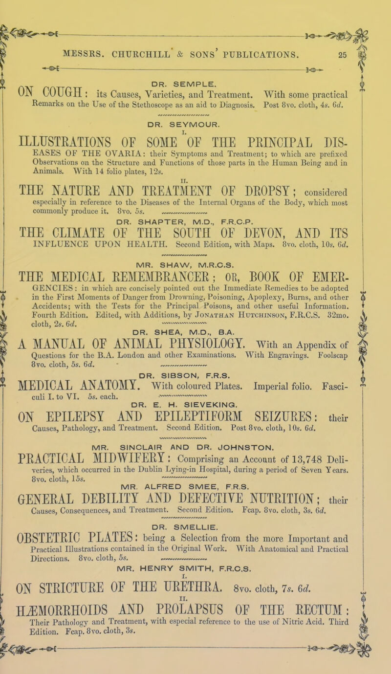 J ^**v f MESSRS. CHURCHILL' & SONS* PUBLICATIONS. 25 -©* DR. SEMPLE. on coron: its Causes, Varieties, and Treatment. With some practical Remarks on the Use of the Stethoscope as an aid to Diagnosis. Post 8vo. cloth, 4s. 6d. DR. SEYMOUR. ILLUSTRATIONS OF SOME ‘ OF THE PRINCIPAL PIS- EASES OF THE OVARIA: their Symptoms and Treatment; to which are prefixed Observations on the Structure and Functions of those parts in the Human Being and in Animals. With 14 folio plates, 12s. THE NATURE AND TREATMENT OF DROPSY; considered especially in reference to the Diseases of the Internal Organs of the Body, which most commonly produce it. 8vo. 5s. DR. SHAPTER, M.D., F.R.C.P. THE CLIMATE OF THE SOUTH OF DEVON, AND ITS INFLUENCE UPON HEALTH. Second Edition, with Maps. 8vo. cloth, 10s. 6d. MR. SHAW, M.R.C.S. THE MEDICAL REMEMBRANCER; OR, BOOK OE Emer- gencies : in -which are concisely pointed out the Immediate Remedies to be adopted in the First Moments of Danger from Drowning, Poisoning, Apoplexy, Burns, and other Accidents; with the Tests for the Principal Poisons, and other useful Information. Fourth Edition. Edited, with Additions, by Jonathan Hutchinson, F.R.C.S. 32mo. cloth, 2s. 6d. DR. SHEA, M.D., B.A. A MANUAL OF ANIMAL PHYSIOLOGY, with an Appendix of Questions for the B.A. London and other Examinations. With Engravings. Foolscap 8vo. cloth, 5s. 6d. • — —— DR. SIBSON, F.R.S. MEDICAL ANATOMY. With coloured Plates. Imperial folio. Fasci- culi I. to VI. 5s. each. • DR. E. H. SIEVEKING. ON EPILEPSY AND EPILEPTIFORM SEIZURES: their Causes, Pathology, and Treatment. Second Edition. Post 8vo. cloth, 10s. Gd. 0 MR. SINCLAIR AND DR. JOHNSTON. PRACTICAL MIDWIFERY: Comprising an Account of 13,748 Deli- veries, which occurred in the Dublin Lying-in Hospital, during a period of Seven Y cars. 8vo. cloth, 15s. MR. ALFRED SMEE, F.R.S. GENERAL DEBILITY AND DEFECTIVE NUTRITION; their Causes, Consequences, and Treatment. Second Edition. Fcap. 8vo. cloth, 3s. 0d. DR. SMELLIE. OBSTETRIC PLATES: being a Selection from the more Important and Practical Illustrations contained in the Original Work. With Anatomical and Practical Directions. 8vo. cloth, 5s. MR. HENRY SMITH, F.R.C.S. ON STRICTURE OF THE URETHRA. 8vo. cloth, 7s. 6d. HAEMORRHOIDS AND PROLAPSUS OF THE RECTUM: Their Pathology and Treatment, with especial reference to the use of Nitric Acid. Third Edition. Fcap. 8vo. cloth, 3s.