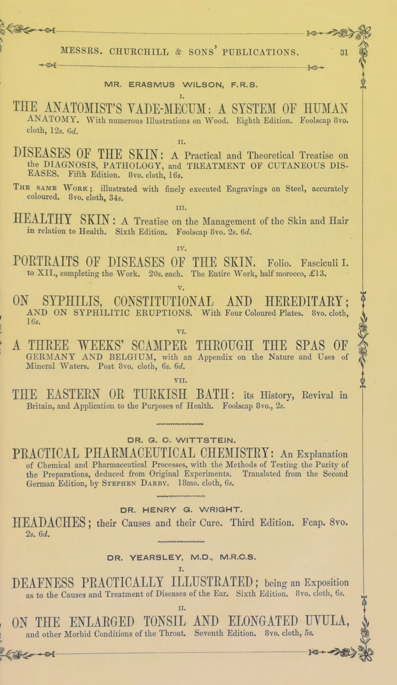 MESSRS. CHURCHILL & SONS* PUBLICATIONS. S>i — JO- 31 MR. ERASMUS WILSON, F.R.S. THE ANATOMIST'S VADE-MECUM: A SYSTEM OF HUMAN ANATOMY. With numerous Illustrations on Wood. Eighth Edition. Foolscap 8vo. cloth, 12s. 6d. ii. DISEASES OF THE SKIN: A Practical and Theoretical Treatise on the DIAGNOSIS, PATHOLOGY, and TREATMENT OF CUTANEOUS DIS- EASES. Fifth Edition. 8vo. cloth, 16s. The same Work; illustrated with finely executed Engravings on Steel, accurately coloured. 8vo. cloth, 34s. in. HEALTHY SKIN : A Treatise on the Management of the Skin and Hair in relation to Health. Sixth Edition. Foolscap 8vo. 2s. 6d. IV. PORTRAITS OF DISEASES OF THE SKIN. Folio. Fasciculi I. to XII., completing the Work. 20s. each. The Entire Work, half morocco, £13. v. ON SYPHILIS, CONSTITUTIONAL AND HEREDITARY; AND ON SYPHILITIC ERUPTIONS. Wilh Four Coloured Plates. 8»o. cloth, 16s. VI. A THREE WEEKS’ SCAMPER THROUGH THE SPAS OF GERMANY AND BELGIUM, with an Appendix on the Nature and Uses of Mineral Waters. Post 8vo. cloth, 6s. 6cl. VII. THE EASTERN OR TURKISH BATn: its History, Revival in Britain, and Application to the Purposes of Health. Foolscap 8vo., 2s. A DR. G. C. WITTSTEIN. PRACTICAL PHARMACEUTICAL CHEMISTRY: An Explanation of Chemical and Pharmaceutical Processes, with the Methods of Testing the Purity of the Preparations, deduced from Original Experiments. Translated from the Second German Edition, by Stephen Darby. 18mo. cloth, 6s. DR. HENRY G. WRIGHT. HEADACHES ; their Causes and their Cure. Third Edition. Fcap. 8vo. 2s. 6d. DR. YEARSLEY, M.D., M.R.C.S. I. DEAFNESS PRACTICALLY ILLUSTRATED; being an Exposition as to the Causes and Treatment of Diseases of the Ear. Sixth Edition. 8vo. cloth, 6s. ii. ON THE ENLARGED TONSIL AND ELONGATED UYULA, j, and other Morbid Conditions of the Throat. Seventh Edition. 8vo. cloth, 5s.