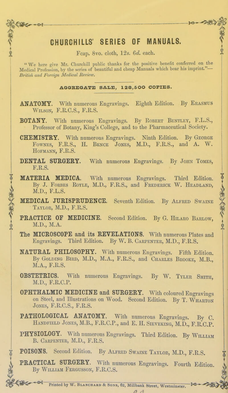 30- CHURCHILLS' SERIES OF MANUALS. Fcap. 8vo. cloth, 12s. Gd. each. “ We here give Mr. Churchill public thanks for the positive benefit conferred on the Medical Profession, by the series of beautiful and cheap Manuals which bear his imprint.”— British and Foreign Medical Review. AGGREGATE SALE, 128,500 COPIES. ANATOMY. With numerous Engravings. Eighth Edition. By Erasmus Wilson, F.R.C.S., F.R.S. BOTANY. With numerous Engravings. By Robert Bentley, F.L.S., Professor of Botany, King’s College, and to the Pharmaceutical Society. CHEMISTRY. With numerous Engravings. Ninth Edition. By George Fownes, F.R.S., H. Bence Jones, M.D., F.R.S., and A. W. Hofmann, F.R.S. DENTAL SURGERY. With numerous Engravings. By John Tomes, F.R.S. MATERIA MEDICA. With numerous Engravings. Third Edition. By J. Forbes Royle, M.D., F.R.S., and Frederick W. Headland, M.D., F.L.S. MEDICAL JURISPRUDENCE. Seventh Edition. By Alfred Swaine Taylor, M.D., F.R.S. PRACTICE OF MEDICINE. Second Edition. By G. Hilaro Barlow, M.D., M.A. The MICROSCOPE and its REVELATIONS. With numerous Plates and Engravings. Third Edition. By W. B. Carpenter, M.D., F.R.S. o NATURAL PHILOSOPHY. With numerous Engravings. Fifth Edition. By Golding Bird, M.D., M.A., F.R.S., and Charles Brooke, M.B., M.A., F.R.S. OBSTETRICS. With numerous Engravings. By W. Tyler Smith, M.D., F.R.C.P. OPHTHALMIC MEDICINE and SURGERY. With coloured Engravings on Steel, and Illustrations on Wood. Second Edition. By T. Wharton Jones, F.R.C.S., F.R.S. PATHOLOGICAL ANATOMY. With numerous Engravings. By C. Handfield Jones, M.B., F.R.C.P., and E. JI. Sieveking, M.D., F.RJJ.p! PHYSIOLOGY. With numerous Engravings. Third Edition. By William B. Carpenter, M.D., F.R.S. T POISONS. Second Edition. By Alfred Swaine Taylor, M.D., F.R.S. A PRACTICAL SURGERY. With numerous Engravings. Fourth Edition. \ & By William Fergusson, F.R.C.S. * Printed by W. Blanchard & Sons, 62, Millbank Street, Westminster. n a