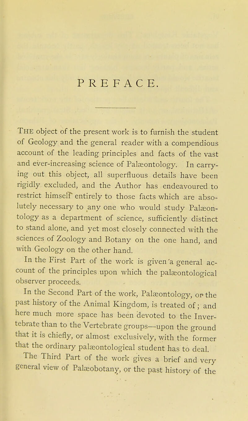 PREFACE. The object of the present work is to furnish the student of Geology and the general reader with a compendious account of the leading principles and facts of the vast and ever-increasing science of Palaeontology. In carry- ing out this object, all superfluous details have been rigidly excluded, and the Author has endeavoured to restrict himself entirely to those facts which are abso- lutely necessary to any one who would study Palaeon- tology as a department of science, sufficiently distinct to stand alone, and yet most closely connected with the sciences of Zoology and Botany on the one hand, and with Geology on the other hand. In the First Part of the work is given 'a general ac- count of the principles upon which the palaeontological observer proceeds. In the Second Part of the work, Palaeontology, or- the past history of the Animal Kingdom, is treated of; and here much more space has been devoted to the Inver- tebrate than to the Vertebrate groups—upon the ground that it is chiefly, or almost exclusively, with the former that the ordinary palaeontological student has to deal. The Third Part of the work gives a brief and very general view of Paleobotany, or the past history of the