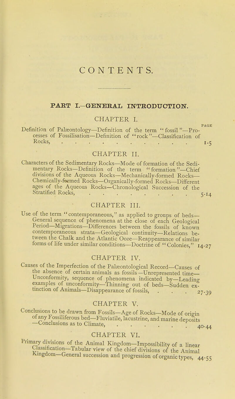 CONTENTS. PART I.-GENERAL INTRODUCTION. CHAPTER I. PAGE Definition of Palaeontology—Definition of the term  fossil —Pro- cesses of Fossilisation—Definition of rock—Classification of Rocks, 1.5 CHAPTER II. Characters of the Sedimentary Rocks—Mode of formation of the Sedi- mentary Rocks—Definition of the term  formation —Chief divisions of the Aqueous Rocks—Mechanically-formed Rocks— Chemically-fermed Rocks—Organically-formed Rocks—Different ages of the Aqueous Rocks—Chronological Succession of the Stratified Rocks, 5.14 CHAPTER III. Use of the term contemporaneous, as applied to groups of beds- General sequence of phenomena at the close of each Geological Period—Migrations—Differences between the fossils of known contemporaneous strata—Geological continuity—Relations be- tween the Chalk and the Atlantic Ooze—Reappearance of similar forms of life under similar conditions—Doctrine of  Colonies, 14-27 CHAPTER IV. Causes of the Imperfection of the Palseontological Record—Causes of the absence of certain animals as fossils —Unrepresented time Unconformity, sequence of phenomena indicated by—Leading examples of unconformity—Thinning out of beds—Sudden ex- tinction of Animals—Disappearance of fossils, . . . 27-39 CHAPTER V. Conclusions to be drawn from Fossils—Age of Rocks—Mode of origin of any Fossiliferous bed—Fluviatile, lacustrine, and marine deposits —Conclusions as to Climate, . . . . *n a* ' 4°-44 CHAPTER VI. Primary divisions of the Animal Kingdom-Impossibility of a linear Uassihcation—Tabular view of the chief divisions of the Animal Kingdom—General succession and progression of organic types 44-55