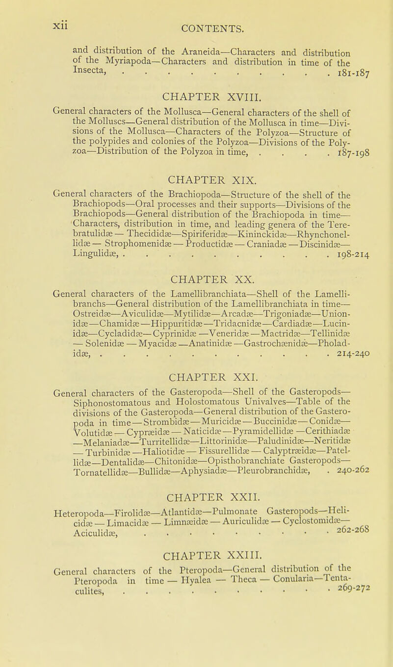 and distribution of the Araneida—Characters and distribution of the Myriapoda— Characters and distribution in time of the Insecta, 181-187 CHAPTER XVIII. General characters of the Mollusca—General characters of the shell of the Molluscs—General distribution of the Mollusca in time—Divi- sions of the Mollusca—Characters of the Polyzoa—Structure of the polypides and colonies of the Polyzoa—Divisions of the Poly- zoa—Distribution of the Polyzoa in time, .... 187-198 CHAPTER XIX. General characters of the Brachiopoda—Structure of the shell of the Brachiopods—Oral processes and their supports—Divisions of the Brachiopods—General distribution of the Brachiopoda in time— Characters, distribution in time, and leading genera of the Tere- bratulidse — Thecididaa—Spiriferidse—Kininckida;—Rhynchonel- lidae — Strophomenidse — Productidse — Craniadas —Discinidae— Lingulidae, . 198-214 CHAPTER XX. General characters of the Lamellibranchiata—Shell of the Lamelli- branchs—General distribution of the Lamellibranchiata in time— Ostreidae—Aviculidae—Mytilidas—Arcadee—Trigoniadse—Union- idae—Chamida?—Hippuritidas—Tridacnidas—Cardiadae—Lucin- idas—Cycladidse— Cyprinidas —Veneridae—Mactridas—Tellinidse — Solenidae — Myacidas —Anatinidas —Gastrochaenidab—Pholad- idae, 214-240 CHAPTER XXI. General characters of the Gasteropoda—Shell of the Gasteropods— Siphonostomatous and Holostomatous Univalves—Table of the divisions of the Gasteropoda—General distribution of the Gastero- poda in time — Strombidas—Muricidae — Buccinidas—Conidse— Volutidaa — Cyprseidae — Naticidae—Pyramidellidae —Cerithiadre Melaniada?—Turritellidse—Littorinidas—Paludinidae—Neritidaj Turbinida? —Haliotidae — Fissurellidae — Calyptra?idse—Patel- licJse Dentalida?—Chitonidas—Opisthobranchiate Gasteropods— Tornatellidaa—Bullidaa—Aphysiadre—Pleurobranchidas, . 240-262 CHAPTER XXII. Heteropoda—Firolida?—Atlantidse—Pulmonate Gasteropods—Heli- cidse — Limacida: — Limnteida: — Auriculidae — CyclostomidK— Aciculidaa, 262-268 CHAPTER XXIII. General characters of the Pteropoda— General distribution of the Pteropoda in time — Hyalea — Theca — Conulana—Tenta- culites, 269-272