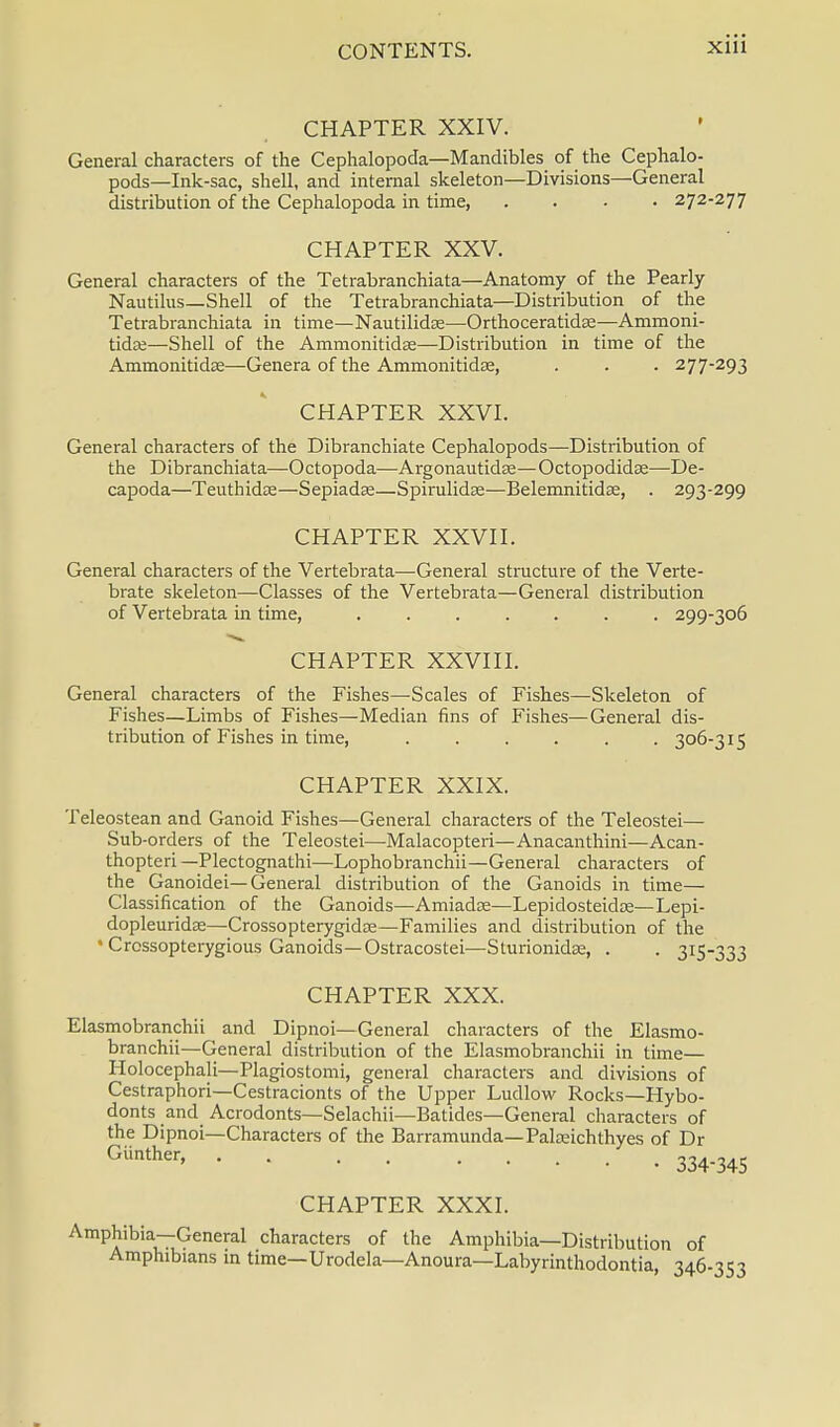 CHAPTER XXIV. General characters of the Cephalopoda—Mandibles of the Cephalo- pods—Ink-sac, shell, and internal skeleton—Divisions—General distribution of the Cephalopoda in time, .... 272-277 CHAPTER XXV. General characters of the Tetrabranchiata—Anatomy of the Pearly Nautilus—Shell of the Tetrabranchiata—Distribution of the Tetrabranchiata in time—Nautilidee—Orthoceratidse—Ammoni- tidae—Shell of the Ammonitidse—Distribution in time of the AmmonitidEe—Genera of the Ammonitidas, . . . 277-293 CHAPTER XXVI. General characters of the Dibranchiate Cephalopods—Distribution of the Dibranchiata—Octopoda—Argonautidte—Octopodidse—De- capoda—Teuthidce—Sepiadse—Spirulidse—Belemnitidse, . 293-299 CHAPTER XXVII. General characters of the Vertebrata—General structure of the Verte- brate skeleton—Classes of the Vertebrata—General distribution of Vertebrata in time, ....... 299-306 CHAPTER XXVIII. General characters of the Fishes—Scales of Fishes—Skeleton of Fishes—Limbs of Fishes—Median fins of Fishes—General dis- tribution of Fishes in time, ...... 306-315 CHAPTER XXIX. Teleostean and Ganoid Fishes—General characters of the Teleostei— Sub-orders of the Teleostei—Malacopteri—Anacanthini—Acan- thopteri—Plectognathi—Lophobranchii—General characters of the Ganoidei— General distribution of the Ganoids in time— Classification of the Ganoids—Amiadse—Lepidosteidce—Lepi- dopleuridse—Crossopterygidse—Families and distribution of the • Crossopterygious Ganoids—Ostracostei—Sturionidse, . . 315-333 CHAPTER XXX. Elasmobranchii and Dipnoi—General characters of the Elasmo- branchii—General distribution of the Elasmobranchii in time— Holocephali—Plagiostomi, general characters and divisions of Cestraphori—Cestracionts of the Upper Ludlow Rocks—Hybo- donts and Acrodonts—Selachii—Batidcs—General characters of the Dipnoi—Characters of the Barramunda— Palreichthyes of Dr GUnther' 334-345 CHAPTER XXXI. Amphibia—General characters of the Amphibia—Distribution of Amphibians in time—Urodela—Anoura—Labyrinthodontia, 346-353