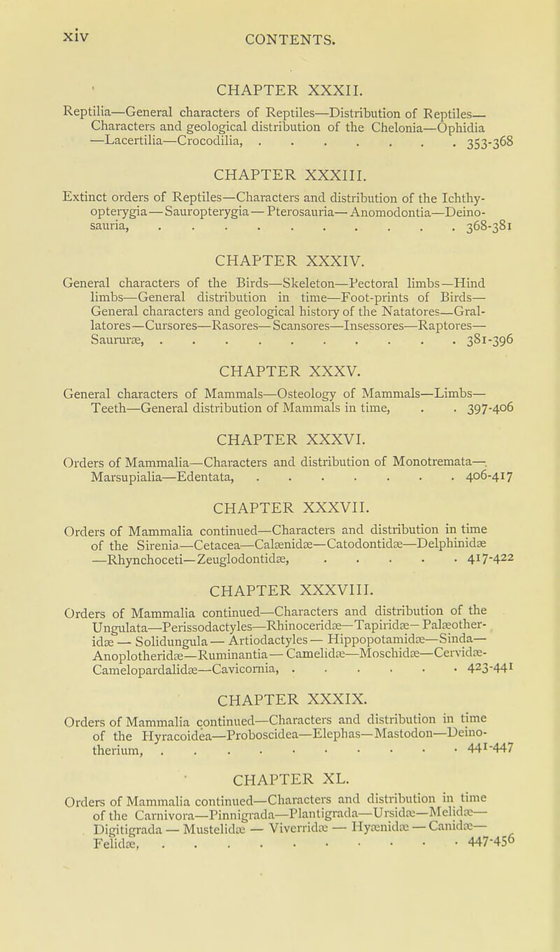 CHAPTER XXXII. Reptilia—General characters of Reptiles—Distribution of Reptiles Characters and geological distribution of the Chelonia—Ophidia —Lacertilia—Crocodilia, 353-3^8 CHAPTER XXXIII. Extinct orders of Reptiles—Characters and distribution of the Ichthy- opterygia—Sauropterygia — Pterosauria— Anomodontia—Deino- sauria, 368-381 CHAPTER XXXIV. General characters of the Birds—Skeleton—Pectoral limbs—Hind limbs—General distribution in time—Foot-prints of Birds— General characters and geological history of the Natatores—Gral- latores—Cursores—Rasores— Scansores—Insessores—Raptores— Saururse, .......... 381-396 CHAPTER XXXV. General characters of Mammals—Osteology of Mammals—Limbs— Teeth—General distribution of Mammals in time, . . 397-406 CHAPTER XXXVI. Orders of Mammalia—Characters and distribution of Monotremata— Marsupialia—Edentata, 406-417 CHAPTER XXXVII. Orders of Mammalia continued—Characters and distribution in time of the Sirenia—Cetacea—CalEenidse—Catodontidas—Delphinidse —Rhynchoceti—Zeuglodontidse, 417-422 CHAPTER XXXVIII. Orders of Mammalia continued—Characters and distribution of the Ungulata—Perissodactyles—Rhinoceridse—Tapiridse—Palseother- idze — Solidungula— Artiodactyles — Hippopotamidse—Sinda— Anoplotheridre—Ruminantia— Camelidse—Moschidse—Cervidse- Camelopardalidae—Cavicomia, 423-44! CHAPTER XXXIX. Orders of Mammalia continued—Characters and distribution in time of the Hyracoidea—Proboscidea—Elephas— Mastodon—Deuio- therium, 441-447 CHAPTER XL. Orders of Mammalia continued—Characters and distribution in time of the Carnivora—Pinnigrada—Plantigrada—Ursidte—Melidse— Digitigrada — Mustelidse — Viverridte — Hycenidx — Caradse— Felidse 447-45°