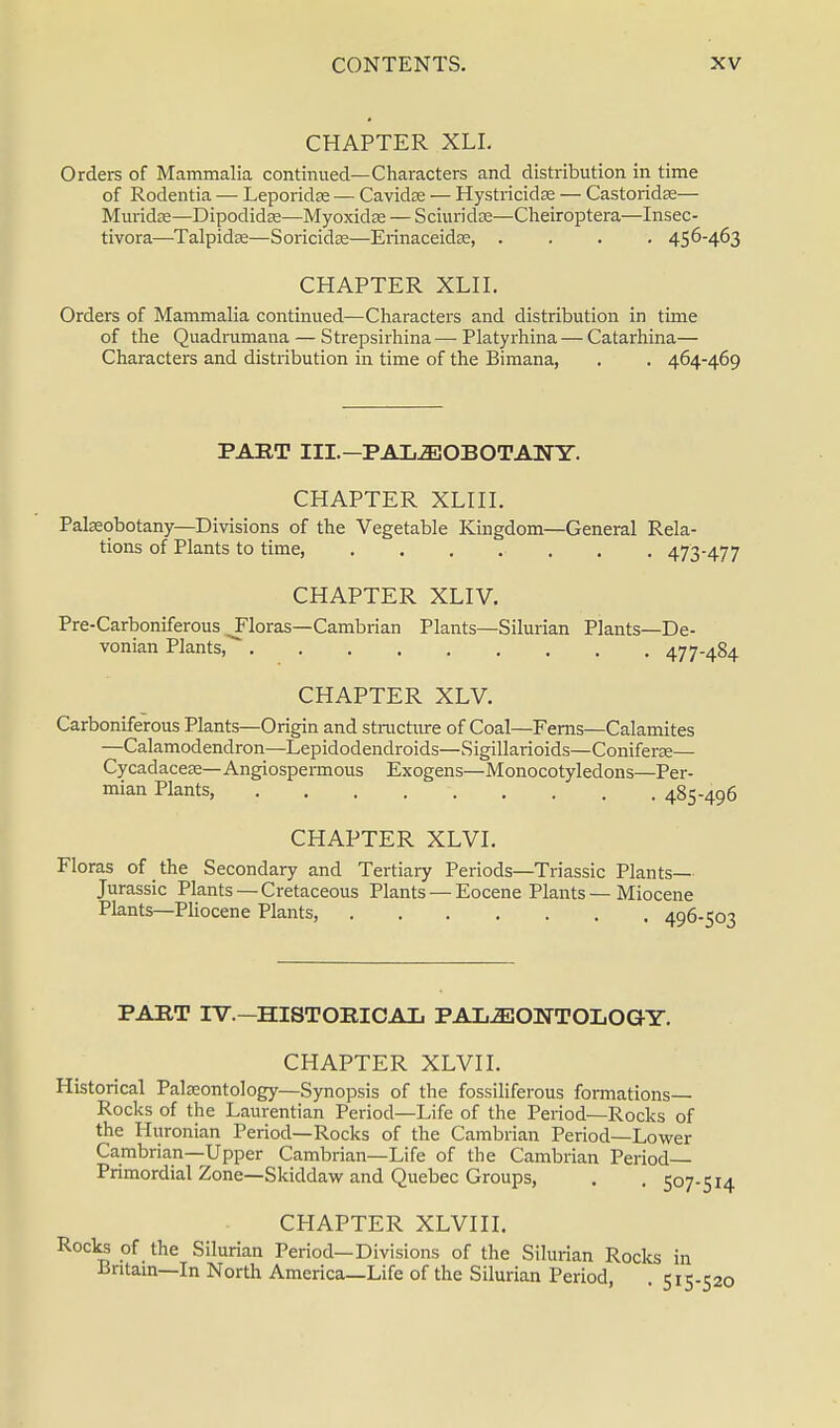 CHAPTER XLI. Orders of Mammalia continued—Characters and distribution in time of Rodentia — Leporidse — Cavidae — HystricidEe — Castoridse— Muridse—Dipodidas—Myoxidce — Sciuridce—Cheiroptera—Insec- tivora—Talpidae—Soricidae—Erinaceidse, .... 456-463 CHAPTER XLII. Orders of Mammalia continued—Characters and distribution in time of the Quadrumana — Strepsirhina — Platyrhina — Catarhina— Characters and distribution in time of the Bimana, . . 464-469 PART III.— PALEOBOTANY. CHAPTER XLIII. Paleobotany—Divisions of the Vegetable Kingdom—General Rela- tions of Plants to time, ....... 473-477 CHAPTER XLIV. Pre-Carboniferous ^Floras—Cambrian Plants—Silurian Plants—De- vonian Plants, 477-484 CHAPTER XLV. Carboniferous Plants—Origin and structure of Coal—Ferns—Calamites —Calamodendron—Lepidodendroids—Sigillarioids—Coniferse— Cycadacese—Angiospermous Exogens—Monocotyledons—Per- mian Plants, 485-496 CHAPTER XLVI. Floras of the Secondary and Tertiary Periods—Triassic Plants- Jurassic Plants —Cretaceous Plants — Eocene Plants — Miocene Plants—Pliocene Plants, 496-503 PART IV.-HISTORICAL PALEONTOLOGY. CHAPTER XLVI I. Historical Paleontology—Synopsis of the fossiliferous formations- Rocks of the Laurentian Period—Life of the Period—Rocks of the Huronian Period—Rocks of the Cambrian Period—Lower Cambrian—Upper Cambrian—Life of the Cambrian Period- Primordial Zone—Skiddaw and Quebec Groups, . . 507-514 CHAPTER XLVIII. Rocks of the Silurian Period—Divisions of the Silurian Rocks in Britain—In North America—Life of the Silurian Period, . 515-520