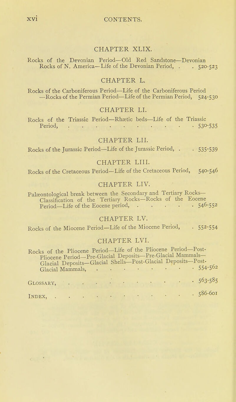 CHAPTER XLIX. Rocks of the Devonian Period—Old Red Sandstone—Devonian Rocks of N. America—Life of the Devonian Period, . . 520-523 CHAPTER L. Rocks of the Carboniferous Period—Life of the Carboniferous Period —Rocks of the Permian Period—Life of the Permian Period, 524-530 CHAPTER LI. Rocks of the Triassic Period—Rhaetic beds—Life of the Triassic Period, 530-535 CHAPTER LII. Rocks of the Jurassic Period—Life of the Jurassic Period, . . 535-539 CHAPTER LIII. Rocks of the Cretaceous Period—Life of the Cretaceous Period, 540-546 CHAPTER LIV. Palseontological break between the Secondary and Tertiary Rocks- Classification of the Tertiary Rocks—Rocks of the Eocene Period—Life of the Eocene period, 54°-552 CHAPTER LV. Rocks of the Miocene Period—Life of the Miocene Period, . 552-554 CHAPTER LVI. Rocks of the Pliocene Period—Life of the Pliocene Period—Post- Pliocene Period— Pre-Glacial Deposits—Pre-Glacial Mammals- Glacial Deposits—Glacial Shells—Post-Glacial Deposits—Post- Glacial Mammals, 554-502 Glossary, . 563-585 Index S86-601