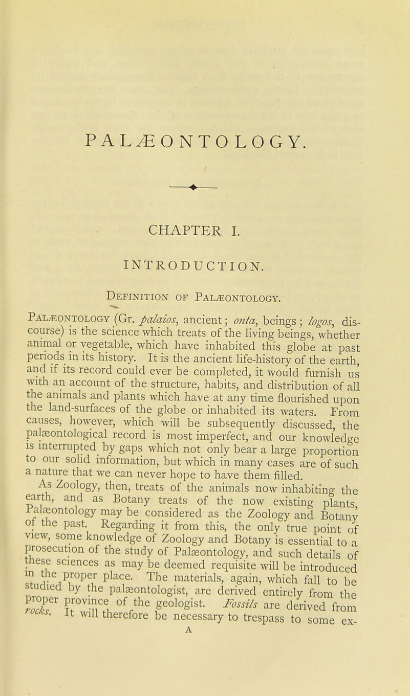 PALEONTOLOGY. CHAPTER I. INTRODUCTION. Definition of Palaeontology. Paleontology (Gr. palaios, ancient; onta, beings ; logos, dis- course) is the science which treats of the living beings, whether animal or vegetable, which have inhabited this globe at past periods m its history. It is the ancient life-history of the earth, and if its record could ever be completed, it would furnish us with an account of the structure, habits, and distribution of all the animals and plants which have at any time flourished upon the land-surfaces of the globe or inhabited its waters. From causes, however, which will be subsequently discussed, the palaeontological record is most imperfect, and our knowledge is mterrupted_ by gaps which not only bear a large proportion to our solid information, but which in many cases are of such a nature that we can never hope to have them filled. As Zoology, then, treats of the animals now inhabiting the earth, and as Botany treats of the now existing plants I alaeontology may be considered as the Zoology and Botany ot the past. Regarding it from this, the only true point of view, some knowledge of Zoology and Botany is essential to a prosecution of the study of Palaeontology, and such details of rnese sciences as may be deemed requisite will be introduced SJi; Vir°Pfir Pla?- The materials> aSain> which fall to be studied by the palaeontologist, are derived entirely from the roT* TT^ °f rthC F°l0gist F°Ssils are derived from roots, it will therefore be necessary to trespass to some ex-
