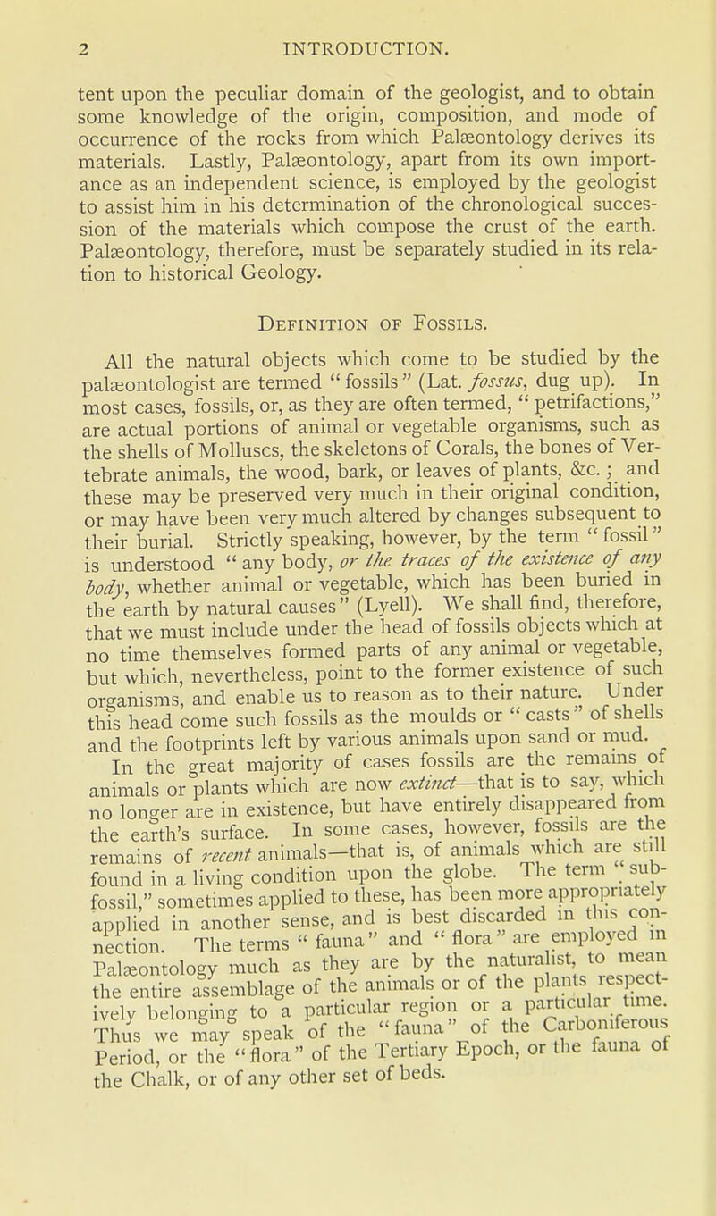 tent upon the peculiar domain of the geologist, and to obtain some knowledge of the origin, composition, and mode of occurrence of the rocks from which Palaeontology derives its materials. Lastly, Palaeontology, apart from its own import- ance as an independent science, is employed by the geologist to assist him in his determination of the chronological succes- sion of the materials which compose the crust of the earth. Palaeontology, therefore, must be separately studied in its rela- tion to historical Geology. Definition of Fossils. All the natural objects which come to be studied by the palaeontologist are termed  fossils  (Lat. fossus, dug up). In most cases, fossils, or, as they are often termed,  petrifactions, are actual portions of animal or vegetable organisms, such as the shells of Molluscs, the skeletons of Corals, the bones of Ver- tebrate animals, the wood, bark, or leaves of plants, &c.; and these may be preserved very much in their original condition, or may have been very much altered by changes subsequent to their burial. Strictly speaking, however, by the term fossil is understood  any body, or the traces of the existence of any body, whether animal or vegetable, which has been buried in the earth by natural causes  (Lyell). We shall find, therefore, that we must include under the head of fossils objects which at no time themselves formed parts of any animal or vegetable, but which, nevertheless, point to the former existence of such organisms, and enable us to reason as to their nature. Under this head come such fossils as the moulds or  casts  of shells and the footprints left by various animals upon sand or mud. In the great majority of cases fossils are the remains of animals or plants which are now extinct—that is to say, winch no longer are in existence, but have entirely disappeared from the earth's surface. In some cases, however, fossils are the remains of recent animals-that is, of animals which are still found in a living condition upon the globe. The term sub- fossil, sometimes applied to these, has been more appropriately applied in another sense, and is best discarded m this con- nection. The terms  fauna and « flora are employed m Paleontology much as they are by the naturalist, to mean the entire assemblage of the animals or of the plants respert- ively belonging to a particular region or a particular time Thus we may%Peak of the fauna of the Carboniferous Period, or the flora of the Tertiary Epoch, or the fauna of the Chalk, or of any other set of beds.