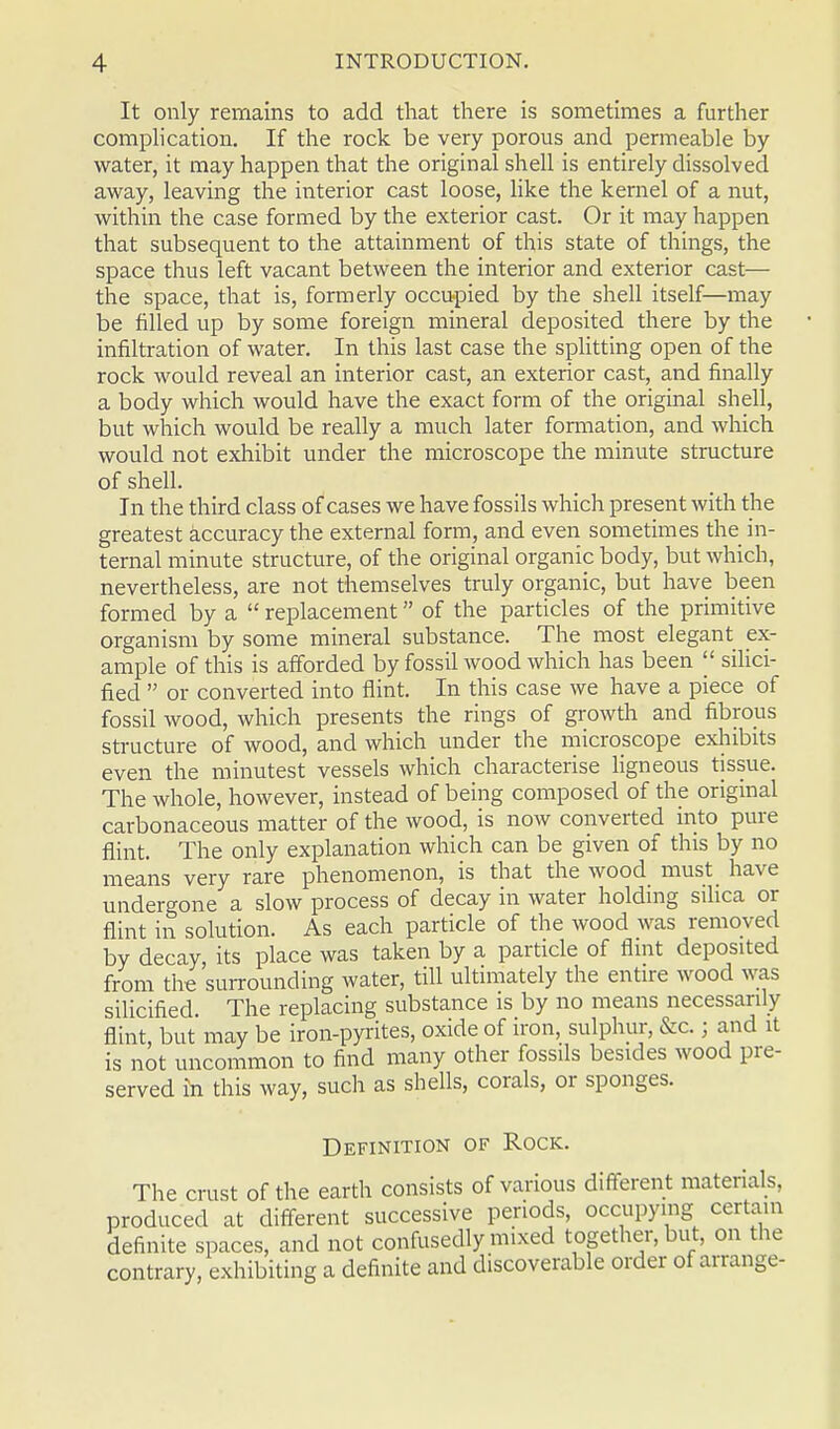 It only remains to add that there is sometimes a further complication. If the rock be very porous and permeable by water, it may happen that the original shell is entirely dissolved away, leaving the interior cast loose, like the kernel of a nut, within the case formed by the exterior cast. Or it may happen that subsequent to the attainment of this state of things, the space thus left vacant between the interior and exterior cast— the space, that is, formerly occupied by the shell itself—may be filled up by some foreign mineral deposited there by the infiltration of water. In this last case the splitting open of the rock would reveal an interior cast, an exterior cast, and finally a body which would have the exact form of the original shell, but which would be really a much later formation, and which would not exhibit under the microscope the minute structure of shell. In the third class of cases we have fossils which present with the greatest accuracy the external form, and even sometimes the in- ternal minute structure, of the original organic body, but which, nevertheless, are not themselves truly organic, but have been formed by a  replacement of the particles of the primitive organism by some mineral substance. The most elegant ex- ample of this is afforded by fossil wood which has been  silici- fied  or converted into flint. In this case we have a piece of fossil wood, which presents the rings of growth and fibrous structure of wood, and which under the microscope exhibits even the minutest vessels which characterise ligneous tissue. The whole, however, instead of being composed of the original carbonaceous matter of the wood, is now converted into pure flint. The only explanation which can be given of this by no means very rare phenomenon, is that the wood must have undergone a slow process of decay in water holding silica or flint in solution. As each particle of the wood was removed by decay, its place was taken by a particle of flint deposited from the surrounding water, till ultimately the entire wood was silicified. The replacing substance is by no means necessarily flint, but may be iron-pyrites, oxide of iron, sulphur, &c.; and it is not uncommon to find many other fossils besides wood pre- served in this way, such as shells, corals, or sponges. Definition of Rock. The crust of the earth consists of various different materials, produced at different successive periods, occupying certain definite spaces, and not confusedly mixed together, but, on the contrary, exhibiting a definite and discoverable order of arrange-