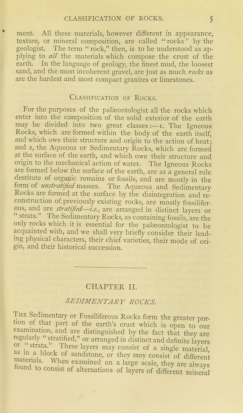 ment. All these materials, however different in appearance, texture, or mineral composition, are called  rocks by the geologist. The term  rock, then, is to be understood as ap- plying to all the materials which compose the crust of the earth. In the language of geology, the finest mud, the loosest sand, and the most incoherent gravel, are just as much rocks as are the hardest and most compact granites or limestones. Classification of Rocks. For the purposes of the palaeontologist all the rocks which enter into the composition of the solid exterior of the earth may be divided into two great classes:—i. The Igneous Rocks, which are formed within the body of the earth itself, and which owe their structure and origin to the action of heat; and 2, the Aqueous or Sedimentary Rocks, which are formed at the surface of the earth, and which owe their structure and origin to the mechanical action of water. The Igneous Rocks are formed below the surface of the earth, are as a general rule destitute of organic remains or fossils, and are mostly in the form of tmstratified masses. The Aqueous and Sedimentary Rocks are formed at the surface by the disintegration and re- construction of. previously existing rocks, are mostly fossilifer- ous, and are stratified—i.e., are arranged in distinct layers or  strata. The Sedimentary Rocks, as containing fossils, are the only rocks which it is essential for the palaeontologist to be acquainted with, and we shall very briefly consider their lead- ing physical characters, their chief varieties, their mode of ori- gin, and their historical succession. CHAPTER II. SEDIMENTARY ROCKS. The Sedimentary or Fossiliferous Rocks form the greater por- tion of that part of the earth's crust which is open to our _ — *u V'^^ii Lv UUi examination, and are distinguished by the fact that they are regularly  stratified, or arranged in distinct and definite layers as -JtX^\ TlieSG HyerS may COnsist of a sinSle material, as in a block of sandstone, or thev mav consist of different foaundlatoV Wh? ? imined 011 a large scale>they are lound to consist of alternations of layers of different mineral