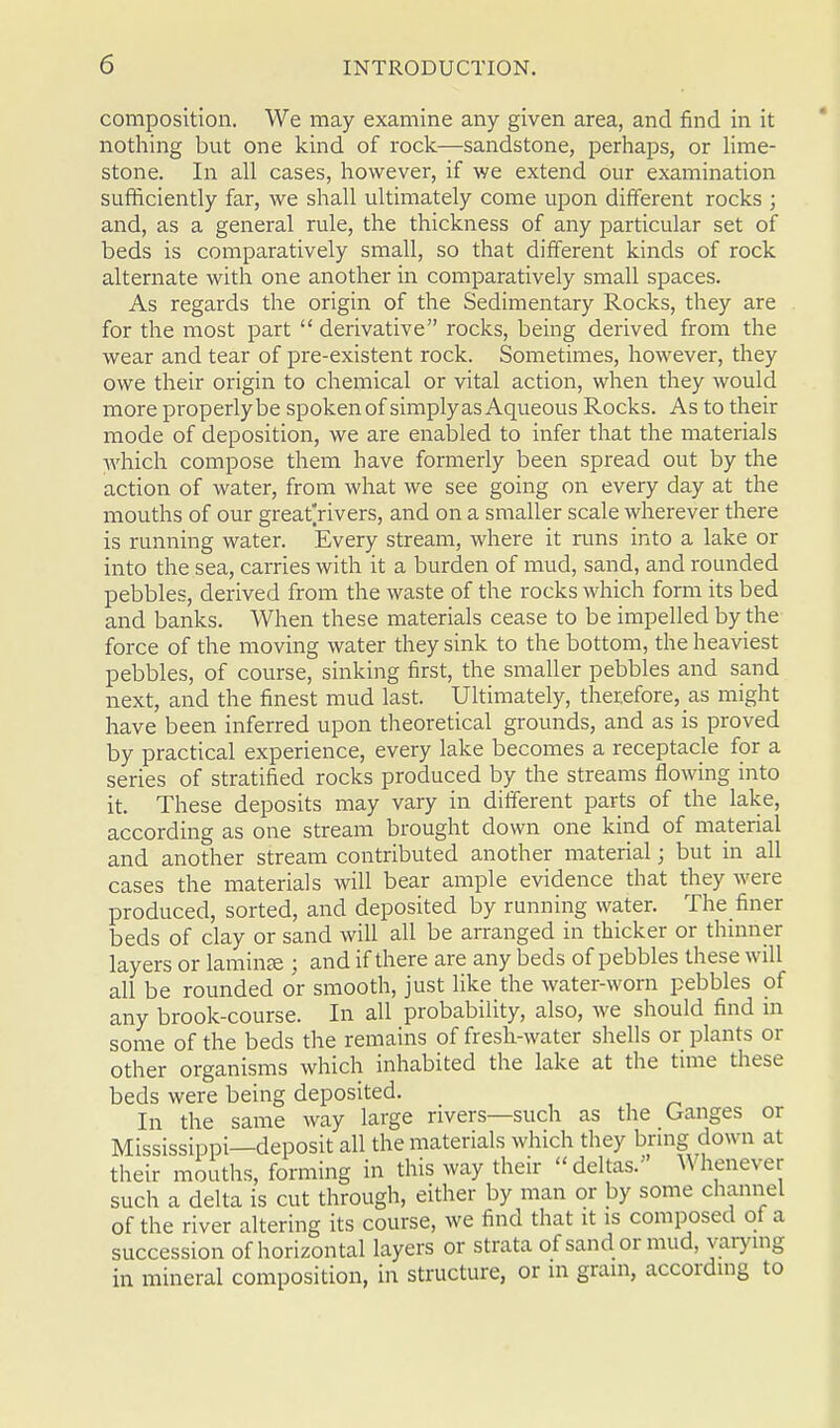 composition. We may examine any given area, and find in it nothing but one kind of rock—sandstone, perhaps, or lime- stone. In all cases, however, if we extend our examination sufficiently far, we shall ultimately come upon different rocks ; and, as a general rule, the thickness of any particular set of beds is comparatively small, so that different kinds of rock alternate with one another in comparatively small spaces. As regards the origin of the Sedimentary Rocks, they are for the most part  derivative rocks, being derived from the wear and tear of pre-existent rock. Sometimes, however, they owe their origin to chemical or vital action, when they would more properly be spoken of simplyas Aqueous Rocks. As to their mode of deposition, we are enabled to infer that the materials which compose them have formerly been spread out by the action of water, from what we see going on every day at the mouths of our great'rivers, and on a smaller scale wherever there is running water. Every stream, where it runs into a lake or into the sea, carries with it a burden of mud, sand, and rounded pebbles, derived from the waste of the rocks which form its bed and banks. When these materials cease to be impelled by the force of the moving water they sink to the bottom, the heaviest pebbles, of course, sinking first, the smaller pebbles and sand next, and the finest mud last. Ultimately, therefore, as might have been inferred upon theoretical grounds, and as is proved by practical experience, every lake becomes a receptacle for a series of stratified rocks produced by the streams flowing into it. These deposits may vary in different parts of the lake, according as one stream brought down one kind of material and another stream contributed another material; but in all cases the materials will bear ample evidence that they were produced, sorted, and deposited by running water. The finer beds of clay or sand will all be arranged in thicker or thinner layers or laminae ; and if there are any beds of pebbles these will all be rounded or smooth, just like the water-worn pebbles of any brook-course. In all probability, also, we should find m some of the beds the remains of fresh-water shells or plants or other organisms which inhabited the lake at the time these beds were being deposited. In the same way large rivers—such as the Ganges or Mississippi—deposit all the materials which they bring down at their mouths, forming in this way their deltas. Whenever such a delta is cut through, either by man or by some channel of the river altering its course, we find that it is composed of a succession of horizontal layers or strata of sand or mud, varying in mineral composition, in structure, or in grain, according to