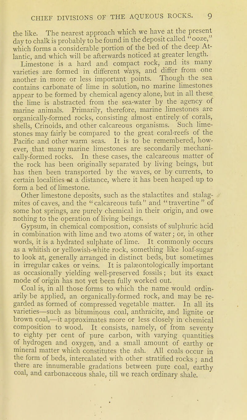 the like. The nearest approach which we have at the present day to chalk is probably to be found in the deposit called ooze, which forms a considerable portion of the bed of the deep At- lantic, and which will be afterwards noticed at greater length. Limestone is a hard and compact rock, and its many varieties are formed in different ways, and differ from one another in more or less important points. Though the sea contains carbonate of lime in solution, no marine limestones appear to be. formed by chemical agency alone, but in all these the lime is abstracted from the sea-water by the agency of marine animals. Primarily, therefore, marine limestones are organically-formed rocks, consisting almost entirely of corals, shells, Crinoids, and other calcareous organisms. Such lime- stones may fairly be compared to the great coral-reefs of the Pacific and other warm seas. It is to be remembered, how- ever, that many marine limestones are secondarily mechani- cally-formed rocks. In these cases, the calcareous matter of the rock has been originally separated by living beings, but has then been transported by the waves, or by currents, to certain localities at a distance, where it has been heaped up to form a bed of limestone. Other limestone deposits, such as the stalactites and stalag- mites of caves, and the calcareous tufa and travertine  of some hot springs, are purely chemical in their origin, and owe nothing to the operation of living beings. Gypsum, in chemical composition, consists of sulphuric acid in combination with lime and two atoms of water; or, in other words, it is a hydrated sulphate of lime. It commonly occurs as a whitish or yellowish-white rock, something like loaf-sugar to look at, generally arranged in distinct beds, but sometimes in irregular cakes or veins. It is palasontologically important as occasionally yielding well-preserved fossils; but its exact mode of origin has not yet been fully worked out. Coal is, in all those forms to which the name would ordin- arily be applied, an organically-formed rock, and may be re- garded as formed of compressed vegetable matter. In all its varieties—such as bituminous coal, anthracite, and lignite or brown coal,—it approximates more or less closely in chemical composition to wood. It consists, namely, of from seventy to eighty per cent of pure carbon, with varying quantities of hydrogen and oxygen, and a small amount of earthy or mineral matter which constitutes the ash. All coals occur in the form of beds, intercalated with other stratified rocks ; and there are innumerable gradations between piu;e coal, earthy coal, and carbonaceous shale, till we reach ordinary shale.