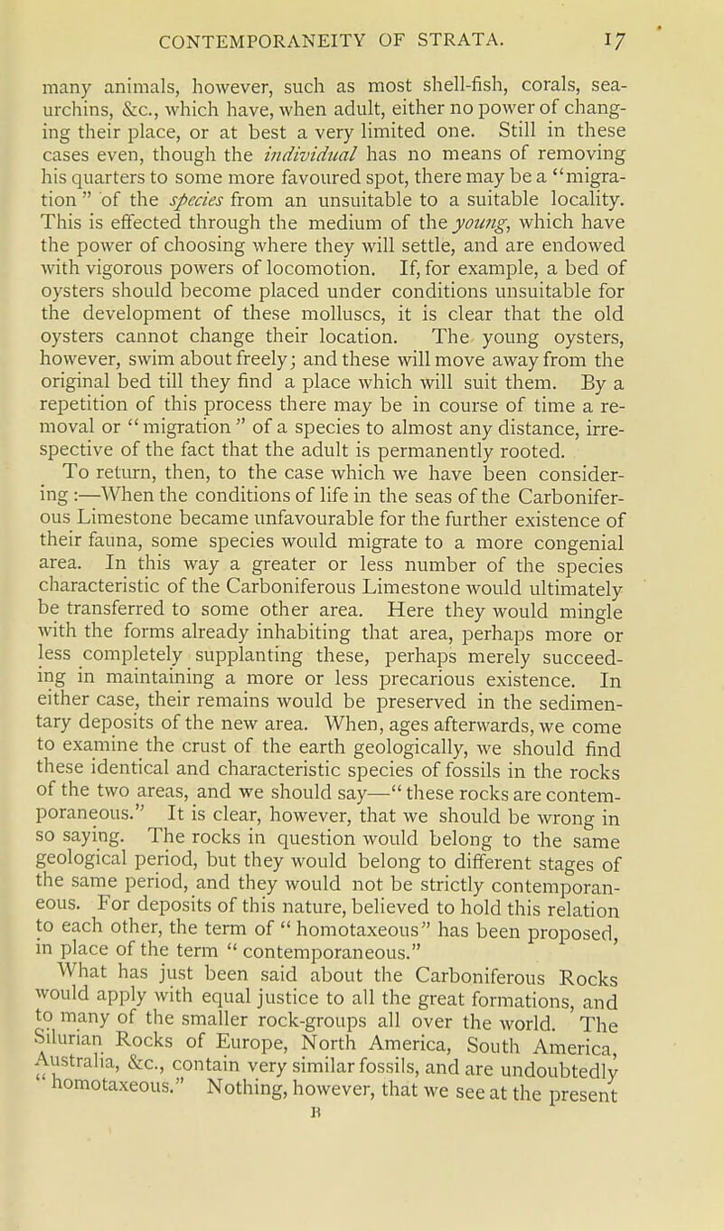 many animals, however, such as most shell-fish, corals, sea- urchins, &c, which have, when adult, either no power of chang- ing their place, or at best a very limited one. Still in these cases even, though the individual has no means of removing his quarters to some more favoured spot, there may be a migra- tion of the species from an unsuitable to a suitable locality. This is effected through the medium of the young, which have the power of choosing where they will settle, and are endowed with vigorous powers of locomotion. If, for example, a bed of oysters should become placed under conditions unsuitable for the development of these molluscs, it is clear that the old oysters cannot change their location. The- young oysters, however, swim about freely; and these will move away from the original bed till they find a place which will suit them. By a repetition of this process there may be in course of time a re- moval or migration of a species to almost any distance, irre- spective of the fact that the adult is permanently rooted. To return, then, to the case which we have been consider- ing :—When the conditions of life in the seas of the Carbonifer- ous Limestone became unfavourable for the further existence of their fauna, some species would migrate to a more congenial area. In this way a greater or less number of the species characteristic of the Carboniferous Limestone would ultimately be transferred to some other area. Here they would mingle with the forms already inhabiting that area, perhaps more or less completely supplanting these, perhaps merely succeed- ing in maintaining a more or less precarious existence. In either case, their remains would be preserved in the sedimen- tary deposits of the new area. When, ages afterwards, we come to examine the crust of the earth geologically, we should find these identical and characteristic species of fossils in the rocks of the two areas, and we should say— these rocks are contem- poraneous. It is clear, however, that we should be wrong in so saying. The rocks in question would belong to the same geological period, but they would belong to different stages of the same period, and they would not be strictly contemporan- eous. For deposits of this nature, believed to hold this relation to each other, the term of homotaxeous has been proposed, in place of the term contemporaneous. What has just been said about the Carboniferous Rocks would apply with equal justice to all the great formations, and to many of the smaller rock-groups all over the world. The Silurian Rocks of Europe, North America, South America, Australia, &c, contain very similar fossils, and are undoubtedly homotaxeous. Nothing, however, that we see at the present