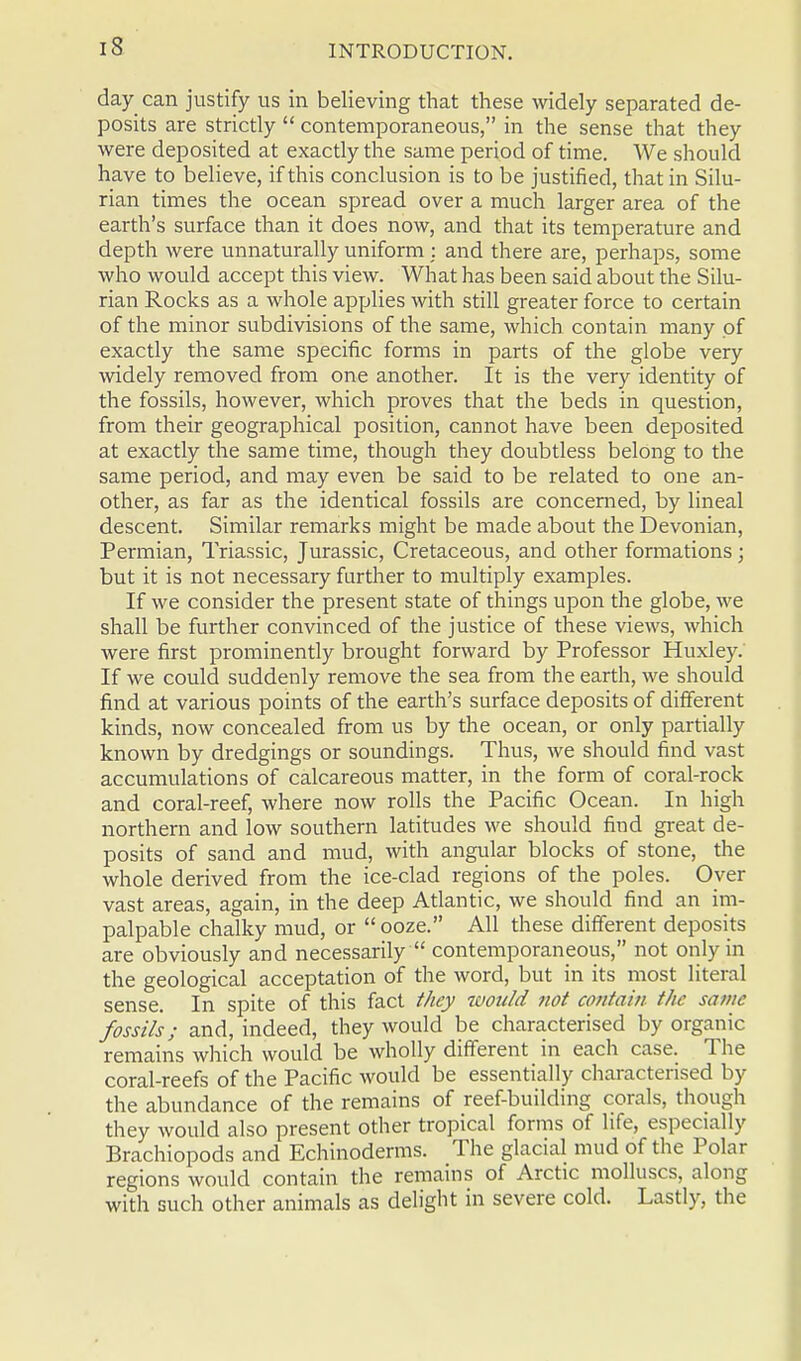 day can justify us in believing that these widely separated de- posits are strictly  contemporaneous, in the sense that they were deposited at exactly the same period of time. We should have to believe, if this conclusion is to be justified, that in Silu- rian times the ocean spread over a much larger area of the earth's surface than it does now, and that its temperature and depth were unnaturally uniform : and there are, perhaps, some who would accept this view. What has been said about the Silu- rian Rocks as a whole applies with still greater force to certain of the minor subdivisions of the same, which contain many of exactly the same specific forms in parts of the globe very widely removed from one another. It is the very identity of the fossils, however, which proves that the beds in question, from their geographical position, cannot have been deposited at exactly the same time, though they doubtless belong to the same period, and may even be said to be related to one an- other, as far as the identical fossils are concerned, by lineal descent. Similar remarks might be made about the Devonian, Permian, Triassic, Jurassic, Cretaceous, and other formations; but it is not necessary further to multiply examples. If we consider the present state of things upon the globe, we shall be further convinced of the justice of these views, which were first prominently brought forward by Professor Huxley. If we could suddenly remove the sea from the earth, we should find at various points of the earth's surface deposits of different kinds, now concealed from us by the ocean, or only partially known by dredgings or soundings. Thus, we should find vast accumulations of calcareous matter, in the form of coral-rock and coral-reef, where now rolls the Pacific Ocean. In high northern and low southern latitudes we should find great de- posits of sand and mud, with angular blocks of stone, the whole derived from the ice-clad regions of the poles. Oyer vast areas, again, in the deep Atlantic, we should find an im- palpable chalky mud, or ooze. All these different deposits are obviously and necessarily  contemporaneous, not only in the geological acceptation of the word, but in its most literal sense. In spite of this fact they would not contain the same fossils; and, indeed, they would be characterised by organic remains which would be wholly different in each case. The coral-reefs of the Pacific would be essentially characterised by the abundance of the remains of reef-building corals, though they would also present other tropical forms of life, especially Brachiopods and Echinoderms. The glacial mud of the Polar regions would contain the remains of Arctic molluscs, along with such other animals as delight in severe cold. Lastly, the