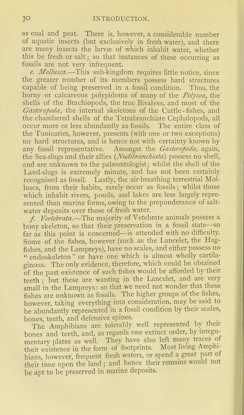 as coal and peat. There is, however, a considerable number of aquatic insects (but exclusively in fresh water), and there are many insects the larvse of which inhabit water, whether this be fresh or salt; so that instances of these occurring as fossils are not very infrequent. e. Mollusca.—This sub-kingdom requires little notice, since the greater number of its members possess hard structures capable of being preserved in a fossil condition. Thus, the horny or calcareous polypidoms of many of the Polyzoa, the shells of the Brachiopods, the true Bivalves, and most of the Gasteropoda, the internal skeletons of the Cuttle-fishes, and the chambered shells of the Tetrabranchiate Cephalopods, all occur more or less abundantly as fossils. The entire class of the Tunicaries, however, presents (with one or two exceptions) no hard structures, and is hence not with certainty known by any fossil representative. Amongst the Gasteropoda, again, the Sea-slugs and their allies {Nudibranchiata) possess no shell, and are unknown to the palaeontologist; whilst the shell of the Land-slugs is extremely minute, and has not been certainly recognised as fossil. Lastly, the air-breathing terrestrial Mol- luscs, from their habits, rarely occur as fossils; whilst those which inhabit rivers, ponds, and lakes are less largely repre- sented than marine forms, owing to the preponderance of salt- water deposits over those of fresh water. / Vertebrata.—The majority of Vetebrate animals possess a bony skeleton, so that their preservation in a fossil state—so far as this point is concerned—is attended with no difficulty. Some of the fishes, however (such as the Lancelet, the Hag- fishes, and the Lampreys), have no scales, and either possess no  endoskeleton or have one which is almost wholly cartila- ginous. The only evidence, therefore, which could be obtained of the past existence of such fishes would be afforded by their teeth ; but these are wanting in the Lancelet, and are very small in the Lampreys: so that we need not wonder that these fishes are unknown as fossils. The higher groups of the fishes, however, taking everything into consideration, may be said to be abundantly represented in a fossil condition by their scales, bones, teeth, and defensive spines. The Amphibians are tolerably well represented by their bones and teeth, and, as regards one extinct order, by integu- mentary plates as well. They have also left many traces of their existence in the form of footprints. Most living Amphi- bians, however, frequent fresh waters, or spend a great part of their time upon the land; and hence their remains would not be apt to be preserved in marine deposits.