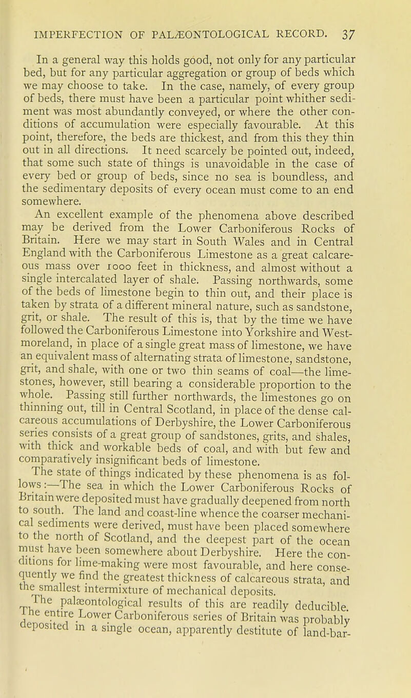 In a general way this holds good, not only for any particular bed, but for any particular aggregation or group of beds which we may choose to take. In the case, namely, of every group of beds, there must have been a particular point whither sedi- ment was most abundantly conveyed, or where the other con- ditions of accumulation were especially favourable. At this point, therefore, the beds are thickest, and from this they thin out in all directions. It need scarcely be pointed out, indeed, that some such state of things is unavoidable in the case of every bed or group of beds, since no sea is boundless, and the sedimentary deposits of every ocean must come to an end somewhere. An excellent example of the phenomena above described may be derived from the Lower Carboniferous Rocks of Britain. Here we may start in South Wales and in Central England with the Carboniferous Limestone as a great calcare- ous mass over 1000 feet in thickness, and almost without a single intercalated layer of shale. Passing northwards, some of the beds of limestone begin to thin out, and their place is taken by strata of a different mineral nature, such as sandstone, grit, or shale. The result of this is, that by the time we have followed the Carboniferous Limestone into Yorkshire and West- moreland, in place of a single great mass of limestone, we have an equivalent mass of alternating strata of limestone, sandstone, grit, and shale, with one or two thin seams of coal—the lime- stones, however, still bearing a considerable proportion to the whole. Passing still further northwards, the limestones go on thinning out, till in Central Scotland, in place of the dense cal- careous accumulations of Derbyshire, the Lower Carboniferous series consists of a great group of sandstones, grits, and shales, with thick and workable beds of coal, and with but few and comparatively insignificant beds of limestone. The state of things indicated by these phenomena is as fol- lows :—The sea in which the Lower Carboniferous Rocks of Britain were deposited must have gradually deepened from north to south. The land and coast-line whence the coarser mechani- cal sediments were derived, must have been placed somewhere to the north of Scotland, and the deepest part of the ocean must have been somewhere about Derbyshire. Here the con- ditions for lime-making were most favourable, and here conse- quently we find the greatest thickness of calcareous strata, and the smallest intermixture of mechanical deposits. The pateontological results of this are readily deducible denn«!!tlie-L0Wer C?rboniferous series of Britain was probably deposited in a single ocean, apparently destitute of land-bar-