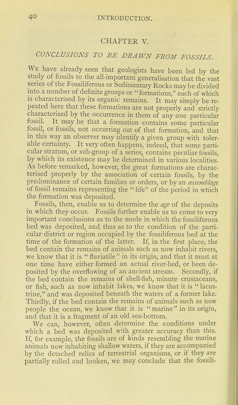 CHAPTER V. CONCLUSIONS TO BE DRAWN FROM FOSSILS. We have already seen that geologists have been led by the study of fossils to the all-important generalisation that the vast series of the Fossiliferous or Sedimentary Rocks maybe divided into a number of definite groups or  formations, each of which is characterised by its organic remains. It may simply be re- peated here that these formations are not properly and strictly characterised by the occurrence in them of any one particular fossil. It may be that a formation contains some particular fossil, or fossils, not occurring out of that formation, and that in this way an observer may identify a given group with toler- able certainty. It very often happens, indeed, that some parti- cular stratum, or sub-group of a series, contains peculiar fossils, by which its existence may be determined in various localities. As before remarked, however, the great formations are charac- terised properly by the association of certain fossils, by the predominance of certain families or orders, or by an assemblage of fossil remains representing the  life of the period in which the formation was deposited. Fossils, then, enable us to determine the age of the deposits in which they occur. Fossils further enable us to come to very important conclusions as to the mode in which the fossiliferous bed was deposited, and thus as to the condition of the parti- cular district or region occupied by the fossiliferous bed at the time of the formation of the latter. If, in the first place, the bed contain the remains of animals such as now inhabit rivers, we know that it is  fluviatile  in its origin, and that it must at one time have either formed an actual river-bed, or been de- posited by the overflowing of an ancient stream. Secondly, if the bed contain the remains of shell-fish, minute crustaceans, or fish, such as now inhabit lakes, we know that it is  lacus- trine, and was deposited beneath the waters of a former lake. Thirdly, if the bed contain the remains of animals such as now people the ocean, we know that it is marine in its origin, and that it is a fragment of an old sea-bottom. We can, however, often determine the conditions under which a bed was deposited with greater accuracy than this. If, for example, the fossils are of kinds resembling the marine animals now inhabiting shallow waters, if they are accompanied by the detached relics of terrestrial organisms, or if they are partially rolled and broken, we may conclude that the fossili-
