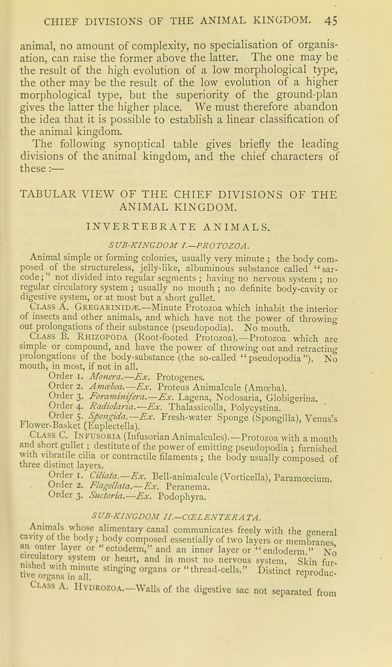 animal, no amount of complexity, no specialisation of organis- ation, can raise the former above the latter. The one may be the result of the high evolution of a low morphological type, the other may be the result of the low evolution of a higher morphological type, but the superiority of the ground-plan gives the latter the higher place. We must therefore abandon the idea that it is possible to establish a linear classification of the animal kingdom. The following synoptical table gives briefly the leading divisions of the animal kingdom, and the chief characters of these:— TABULAR VIEW OF THE CHIEF DIVISIONS OF THE ANIMAL KINGDOM. INVERTEBRATE ANIMALS. SUB-KINGDOM I.—PROTOZOA. Animal simple or forming colonies, usually very minute ; the body com- posed of the structureless, jelly-like, albuminous substance called sar- code;  not divided into regular segments ; having no nervous system ; no regular circulatory system ; usually no mouth ; no definite body-cavity or digestive system, or at most but a short gullet. Class A. Gregarinid^.—Minute Protozoa which inhabit the interior of insects and other animals, and which have not the power of throwing out prolongations of their substance (pseudopodia). No mouth. _ Class B. Rhizopoda (Root-footed Protozoa).—Protozoa which are simple or compound, and have the power of throwing out and retracting prolongations of the body-substance (the so-called pseudopodia). No mouth, in most, if not in all. Order 1. Monera.—Ex. Protogenes. Order 2. Ammbea.—Ex. Proteus Animalcule (Amceba). Order 3. Foraminifera.—Ex. Lagena, Nodosaria, Globigerina. Order 4. Radiolaria.—Ex. Thalassicolla, Polycystina. Order 5. Sfongida.—Ex. Fresh-water Sponge (Spongilla), Venus's Flower-Basket (Euplectella). Class C. Infusoria (Infusorian Animalcules).—Protozoa with a mouth and short gullet; destitute of the power of emitting pseudopodia ; furnished with vibratile cilia or contractile filaments ; the body usually composed of three distinct layers. Order 1. Ciliata.—Ex. Bell-animalcule (Vorticella), Paramecium Order 2. Flagellata.—Ex. Peranema. Order 3. Suctoria.—Ex. Podophyra. SUB-KINGDOM II.—COZLENTERA TA. Animals whose alimentary canal communicates freely with the general cavity of the body; body composed essentially of two layers or membranes an outer layer or ectoderm, and an inner layer or endoderm  No circulatory system or heart, and in most no nervous system. Skin fur tivt orglrls irTlill116 Stineine orSans or  thread-cells. Distinct reproduc- Class A. HYDROZOA.-Walls of the digestive sac not separated from